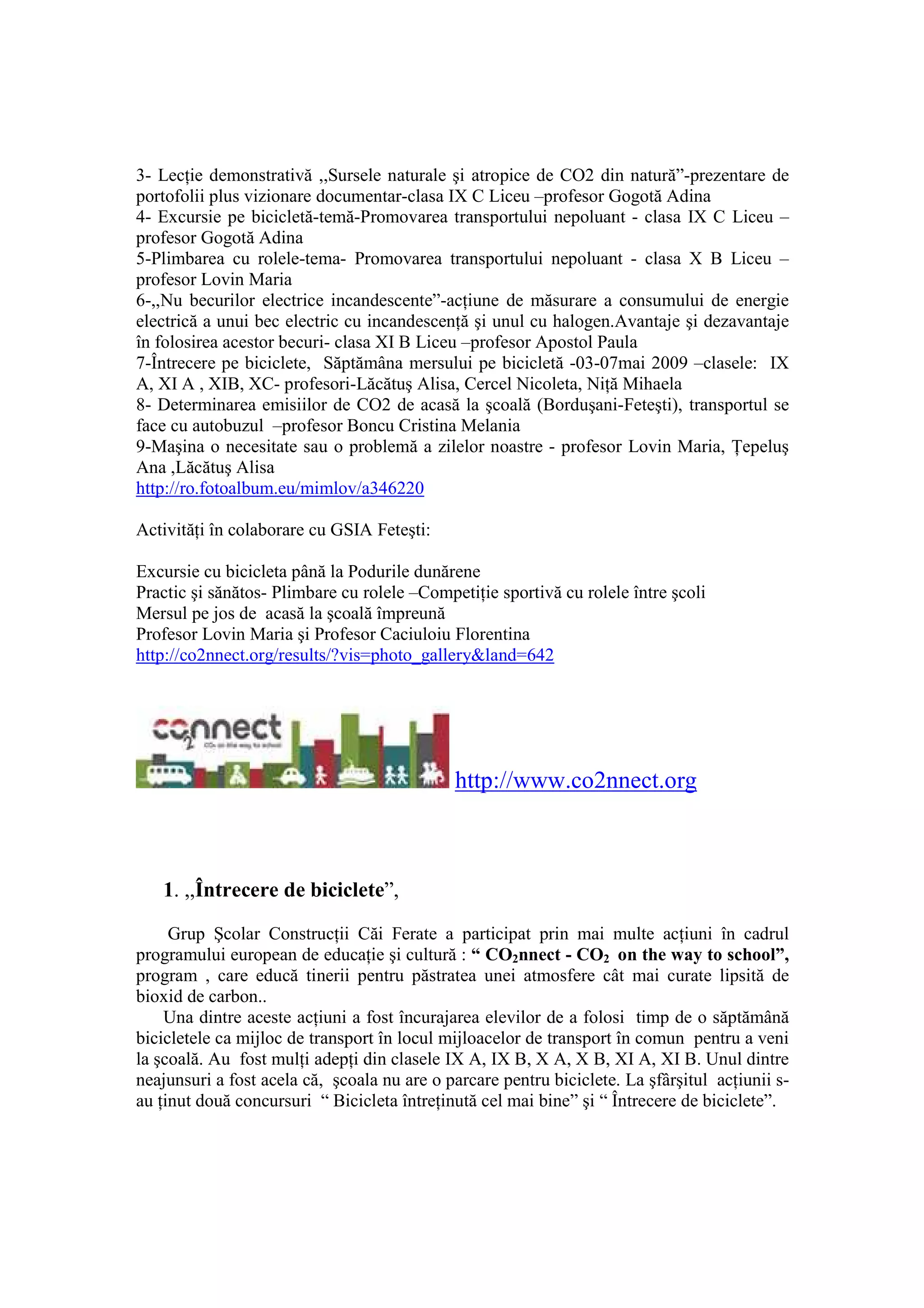 3- LecŃie demonstrativă ,,Sursele naturale şi atropice de CO2 din natură”-prezentare de
portofolii plus vizionare documentar-clasa IX C Liceu –profesor Gogotă Adina
4- Excursie pe bicicletă-temă-Promovarea transportului nepoluant - clasa IX C Liceu –
profesor Gogotă Adina
5-Plimbarea cu rolele-tema- Promovarea transportului nepoluant - clasa X B Liceu –
profesor Lovin Maria
6-,,Nu becurilor electrice incandescente”-acŃiune de măsurare a consumului de energie
electrică a unui bec electric cu incandescenŃă şi unul cu halogen.Avantaje şi dezavantaje
în folosirea acestor becuri- clasa XI B Liceu –profesor Apostol Paula
7-Întrecere pe biciclete, Săptămâna mersului pe bicicletă -03-07mai 2009 –clasele: IX
A, XI A , XIB, XC- profesori-Lăcătuş Alisa, Cercel Nicoleta, NiŃă Mihaela
8- Determinarea emisiilor de CO2 de acasă la şcoală (Borduşani-Feteşti), transportul se
face cu autobuzul –profesor Boncu Cristina Melania
9-Maşina o necesitate sau o problemă a zilelor noastre - profesor Lovin Maria, łepeluş
Ana ,Lăcătuş Alisa
http://ro.fotoalbum.eu/mimlov/a346220

ActivităŃi în colaborare cu GSIA Feteşti:

Excursie cu bicicleta până la Podurile dunărene
Practic şi sănătos- Plimbare cu rolele –CompetiŃie sportivă cu rolele între şcoli
Mersul pe jos de acasă la şcoală împreună
Profesor Lovin Maria şi Profesor Caciuloiu Florentina
http://co2nnect.org/results/?vis=photo_gallery&land=642




                                             http://www.co2nnect.org



   1. ,,Întrecere de biciclete”,

     Grup Şcolar ConstrucŃii Căi Ferate a participat prin mai multe acŃiuni în cadrul
programului european de educaŃie şi cultură : “ CO2nnect - CO2 on the way to school”,
program , care educă tinerii pentru păstratea unei atmosfere cât mai curate lipsită de
bioxid de carbon..
    Una dintre aceste acŃiuni a fost încurajarea elevilor de a folosi timp de o săptămână
bicicletele ca mijloc de transport în locul mijloacelor de transport în comun pentru a veni
la şcoală. Au fost mulŃi adepŃi din clasele IX A, IX B, X A, X B, XI A, XI B. Unul dintre
neajunsuri a fost acela că, şcoala nu are o parcare pentru biciclete. La şfârşitul acŃiunii s-
au Ńinut două concursuri “ Bicicleta întreŃinută cel mai bine” şi “ Întrecere de biciclete”.
 