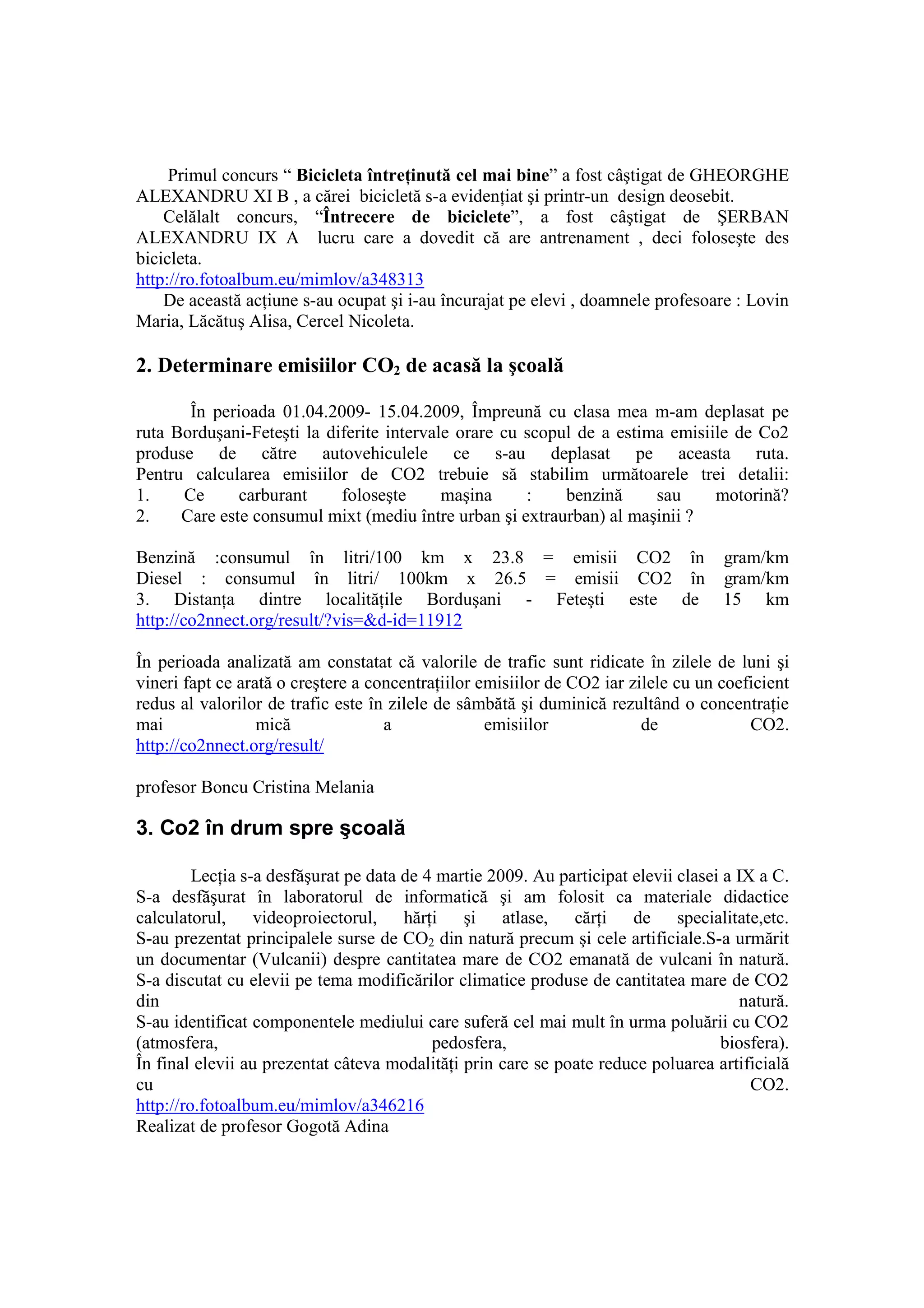 Primul concurs “ Bicicleta întreŃinută cel mai bine” a fost câştigat de GHEORGHE
ALEXANDRU XI B , a cărei bicicletă s-a evidenŃiat şi printr-un design deosebit.
    Celălalt concurs, “Întrecere de biciclete”, a fost câştigat de ŞERBAN
ALEXANDRU IX A lucru care a dovedit că are antrenament , deci foloseşte des
bicicleta.
http://ro.fotoalbum.eu/mimlov/a348313
    De această acŃiune s-au ocupat şi i-au încurajat pe elevi , doamnele profesoare : Lovin
Maria, Lăcătuş Alisa, Cercel Nicoleta.

2. Determinare emisiilor CO2 de acasă la şcoală

       În perioada 01.04.2009- 15.04.2009, Împreună cu clasa mea m-am deplasat pe
ruta Borduşani-Feteşti la diferite intervale orare cu scopul de a estima emisiile de Co2
produse de către autovehiculele ce s-au deplasat pe aceasta ruta.
Pentru calcularea emisiilor de CO2 trebuie să stabilim următoarele trei detalii:
1.    Ce      carburant     foloseşte      maşina     :    benzină     sau     motorină?
2.    Care este consumul mixt (mediu între urban şi extraurban) al maşinii ?

Benzină :consumul în litri/100 km x 23.8 = emisii CO2 în                             gram/km
Diesel : consumul în litri/ 100km x 26.5 = emisii CO2 în                             gram/km
3. DistanŃa dintre localităŃile Borduşani - Feteşti este de                          15 km
http://co2nnect.org/result/?vis=&d-id=11912

În perioada analizată am constatat că valorile de trafic sunt ridicate în zilele de luni şi
vineri fapt ce arată o creştere a concentraŃiilor emisiilor de CO2 iar zilele cu un coeficient
redus al valorilor de trafic este în zilele de sâmbătă şi duminică rezultând o concentraŃie
mai               mică              a              emisiilor             de             CO2.
http://co2nnect.org/result/

profesor Boncu Cristina Melania

3. Co2 în drum spre şcoală

         LecŃia s-a desfăşurat pe data de 4 martie 2009. Au participat elevii clasei a IX a C.
S-a desfăşurat în laboratorul de informatică şi am folosit ca materiale didactice
calculatorul, videoproiectorul, hărŃi şi atlase, cărŃi de specialitate,etc.
S-au prezentat principalele surse de CO2 din natură precum şi cele artificiale.S-a urmărit
un documentar (Vulcanii) despre cantitatea mare de CO2 emanată de vulcani în natură.
S-a discutat cu elevii pe tema modificărilor climatice produse de cantitatea mare de CO2
din                                                                                     natură.
S-au identificat componentele mediului care suferă cel mai mult în urma poluării cu CO2
(atmosfera,                                pedosfera,                               biosfera).
În final elevii au prezentat câteva modalităŃi prin care se poate reduce poluarea artificială
cu                                                                                       CO2.
http://ro.fotoalbum.eu/mimlov/a346216
Realizat de profesor Gogotă Adina
 