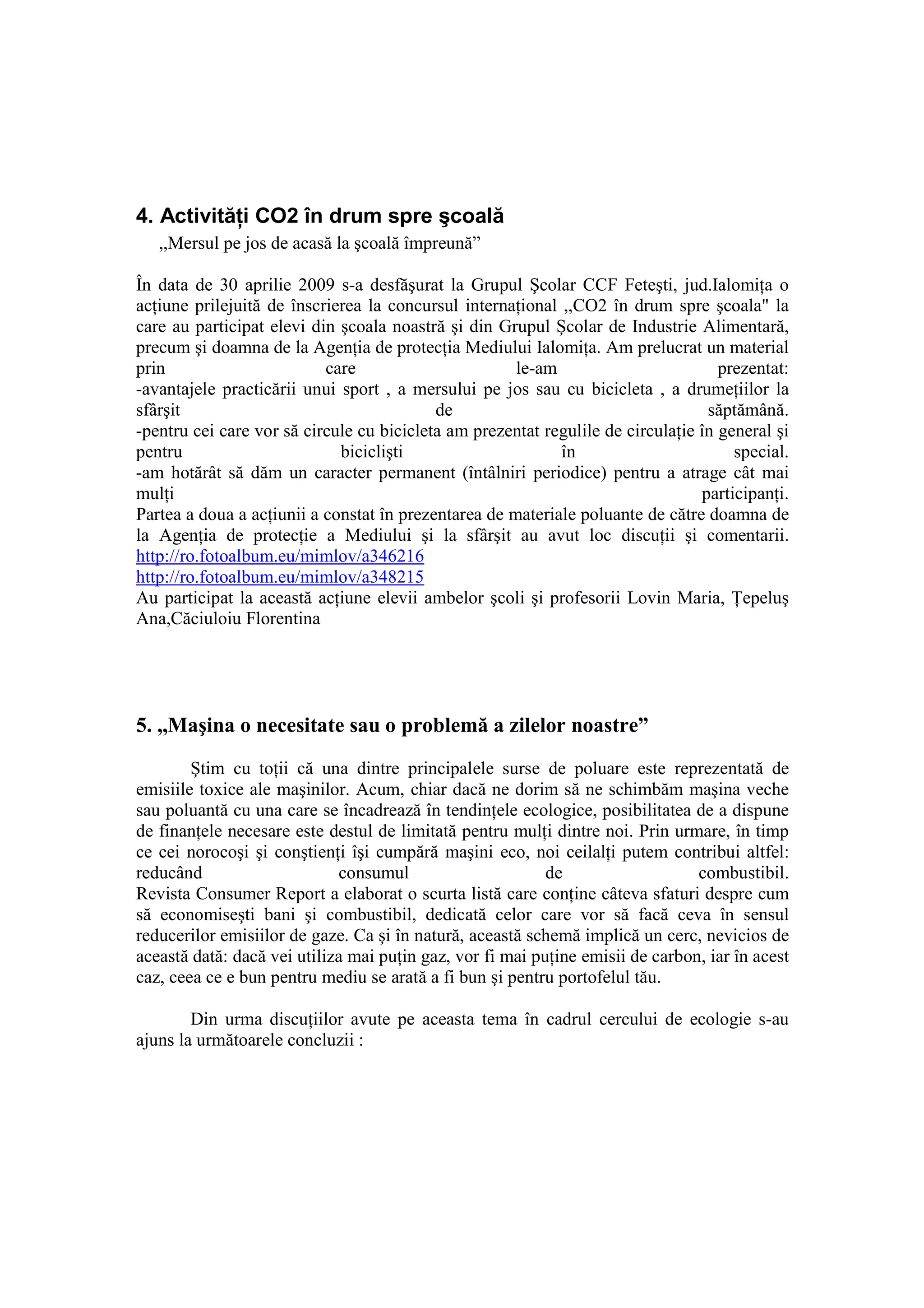 4. ActivităŃi CO2 în drum spre şcoală
   ,,Mersul pe jos de acasă la şcoală împreună”

În data de 30 aprilie 2009 s-a desfăşurat la Grupul Şcolar CCF Feteşti, jud.IalomiŃa o
acŃiune prilejuită de înscrierea la concursul internaŃional ,,CO2 în drum spre şcoala" la
care au participat elevi din şcoala noastră şi din Grupul Şcolar de Industrie Alimentară,
precum şi doamna de la AgenŃia de protecŃia Mediului IalomiŃa. Am prelucrat un material
prin                       care                       le-am                         prezentat:
-avantajele practicării unui sport , a mersului pe jos sau cu bicicleta , a drumeŃiilor la
sfârşit                                    de                                     săptămână.
-pentru cei care vor să circule cu bicicleta am prezentat regulile de circulaŃie în general şi
pentru                       biciclişti                     în                        special.
-am hotărât să dăm un caracter permanent (întâlniri periodice) pentru a atrage cât mai
mulŃi                                                                            participanŃi.
Partea a doua a acŃiunii a constat în prezentarea de materiale poluante de către doamna de
la AgenŃia de protecŃie a Mediului şi la sfârşit au avut loc discuŃii şi comentarii.
http://ro.fotoalbum.eu/mimlov/a346216
http://ro.fotoalbum.eu/mimlov/a348215
Au participat la această acŃiune elevii ambelor şcoli şi profesorii Lovin Maria, łepeluş
Ana,Căciuloiu Florentina




5. ,,Maşina o necesitate sau o problemă a zilelor noastre”
        Ştim cu toŃii că una dintre principalele surse de poluare este reprezentată de
emisiile toxice ale maşinilor. Acum, chiar dacă ne dorim să ne schimbăm maşina veche
sau poluantă cu una care se încadrează în tendinŃele ecologice, posibilitatea de a dispune
de finanŃele necesare este destul de limitată pentru mulŃi dintre noi. Prin urmare, în timp
ce cei norocoşi şi conştienŃi îşi cumpără maşini eco, noi ceilalŃi putem contribui altfel:
reducând                     consumul                      de                   combustibil.
Revista Consumer Report a elaborat o scurta listă care conŃine câteva sfaturi despre cum
să economiseşti bani şi combustibil, dedicată celor care vor să facă ceva în sensul
reducerilor emisiilor de gaze. Ca şi în natură, această schemă implică un cerc, nevicios de
această dată: dacă vei utiliza mai puŃin gaz, vor fi mai puŃine emisii de carbon, iar în acest
caz, ceea ce e bun pentru mediu se arată a fi bun şi pentru portofelul tău.

        Din urma discuŃiilor avute pe aceasta tema în cadrul cercului de ecologie s-au
ajuns la următoarele concluzii :
 