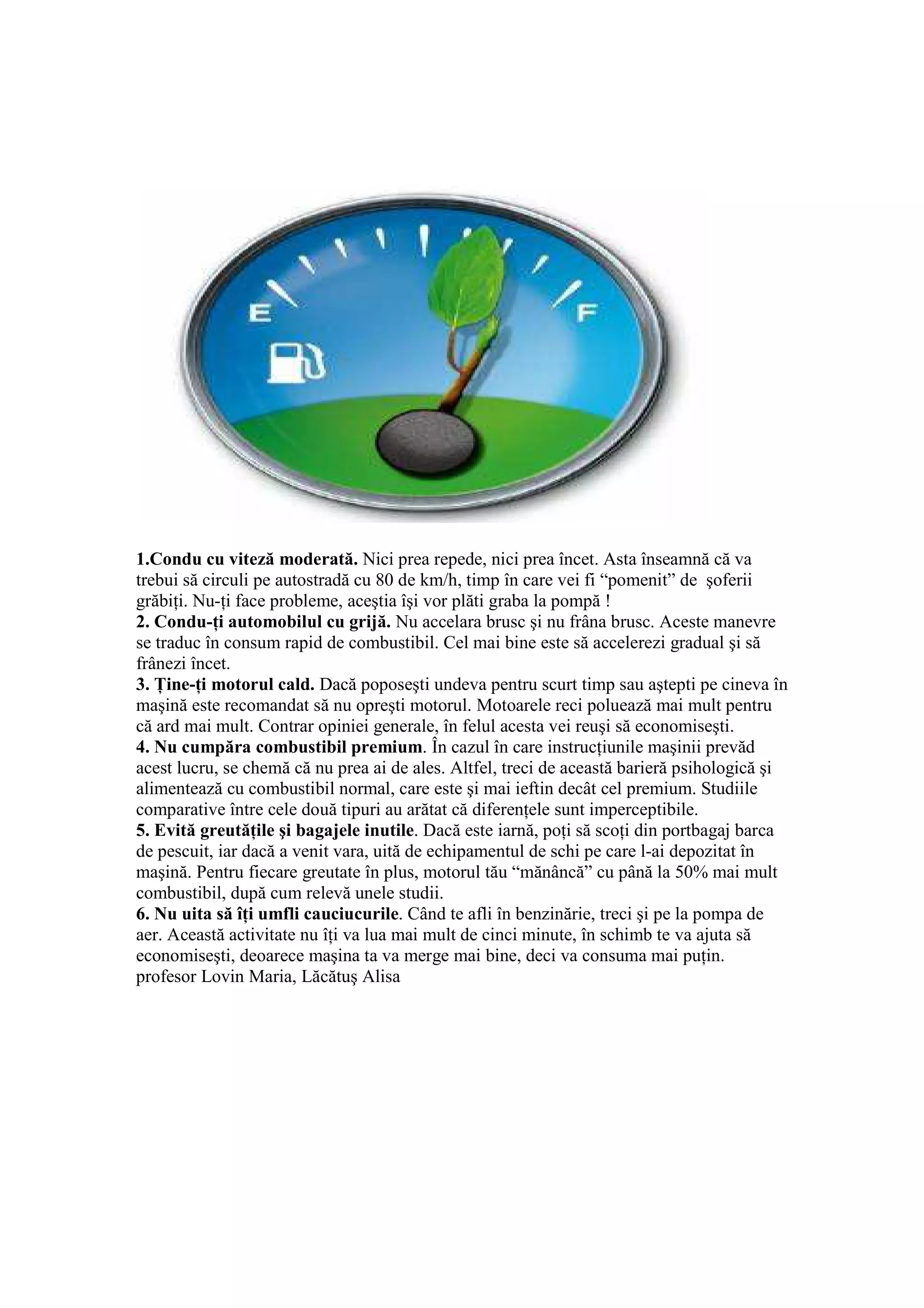 1.Condu cu viteză moderată. Nici prea repede, nici prea încet. Asta înseamnă că va
trebui să circuli pe autostradă cu 80 de km/h, timp în care vei fi “pomenit” de şoferii
grăbiŃi. Nu-Ńi face probleme, aceştia îşi vor plăti graba la pompă !
2. Condu-Ńi automobilul cu grijă. Nu accelara brusc şi nu frâna brusc. Aceste manevre
se traduc în consum rapid de combustibil. Cel mai bine este să accelerezi gradual şi să
frânezi încet.
3. łine-Ńi motorul cald. Dacă poposeşti undeva pentru scurt timp sau aştepti pe cineva în
maşină este recomandat să nu opreşti motorul. Motoarele reci poluează mai mult pentru
că ard mai mult. Contrar opiniei generale, în felul acesta vei reuşi să economiseşti.
4. Nu cumpăra combustibil premium. În cazul în care instrucŃiunile maşinii prevăd
acest lucru, se chemă că nu prea ai de ales. Altfel, treci de această barieră psihologică şi
alimentează cu combustibil normal, care este şi mai ieftin decât cel premium. Studiile
comparative între cele două tipuri au arătat că diferenŃele sunt imperceptibile.
5. Evită greutăŃile şi bagajele inutile. Dacă este iarnă, poŃi să scoŃi din portbagaj barca
de pescuit, iar dacă a venit vara, uită de echipamentul de schi pe care l-ai depozitat în
maşină. Pentru fiecare greutate în plus, motorul tău “mănâncă” cu până la 50% mai mult
combustibil, după cum relevă unele studii.
6. Nu uita să îŃi umfli cauciucurile. Când te afli în benzinărie, treci şi pe la pompa de
aer. Această activitate nu îŃi va lua mai mult de cinci minute, în schimb te va ajuta să
economiseşti, deoarece maşina ta va merge mai bine, deci va consuma mai puŃin.
profesor Lovin Maria, Lăcătuş Alisa
 