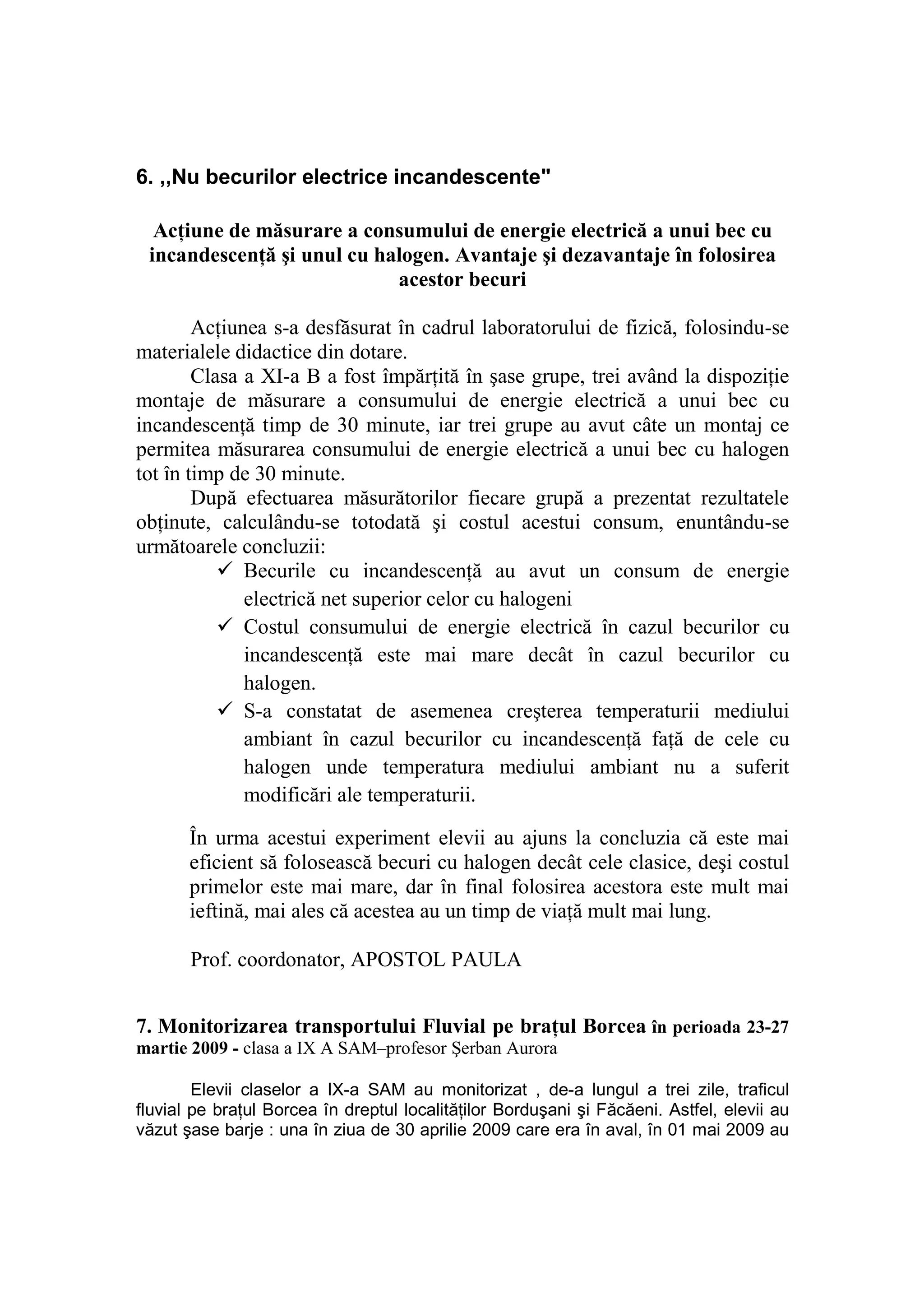 6. ,,Nu becurilor electrice incandescente"

  AcŃiune de măsurare a consumului de energie electrică a unui bec cu
 incandescenŃă şi unul cu halogen. Avantaje şi dezavantaje în folosirea
                            acestor becuri

        AcŃiunea s-a desfăsurat în cadrul laboratorului de fizică, folosindu-se
materialele didactice din dotare.
        Clasa a XI-a B a fost împărŃită în şase grupe, trei având la dispoziŃie
montaje de măsurare a consumului de energie electrică a unui bec cu
incandescenŃă timp de 30 minute, iar trei grupe au avut câte un montaj ce
permitea măsurarea consumului de energie electrică a unui bec cu halogen
tot în timp de 30 minute.
        După efectuarea măsurătorilor fiecare grupă a prezentat rezultatele
obŃinute, calculându-se totodată şi costul acestui consum, enuntându-se
următoarele concluzii:
              Becurile cu incandescenŃă au avut un consum de energie
              electrică net superior celor cu halogeni
              Costul consumului de energie electrică în cazul becurilor cu
              incandescenŃă este mai mare decât în cazul becurilor cu
              halogen.
              S-a constatat de asemenea creşterea temperaturii mediului
              ambiant în cazul becurilor cu incandescenŃă faŃă de cele cu
              halogen unde temperatura mediului ambiant nu a suferit
              modificări ale temperaturii.

       În urma acestui experiment elevii au ajuns la concluzia că este mai
       eficient să folosească becuri cu halogen decât cele clasice, deşi costul
       primelor este mai mare, dar în final folosirea acestora este mult mai
       ieftină, mai ales că acestea au un timp de viaŃă mult mai lung.

       Prof. coordonator, APOSTOL PAULA


7. Monitorizarea transportului Fluvial pe braŃul Borcea în perioada 23-27
martie 2009 - clasa a IX A SAM–profesor Şerban Aurora

        Elevii claselor a IX-a SAM au monitorizat , de-a lungul a trei zile, traficul
fluvial pe braŃul Borcea în dreptul localităŃilor Borduşani şi Făcăeni. Astfel, elevii au
văzut şase barje : una în ziua de 30 aprilie 2009 care era în aval, în 01 mai 2009 au
 