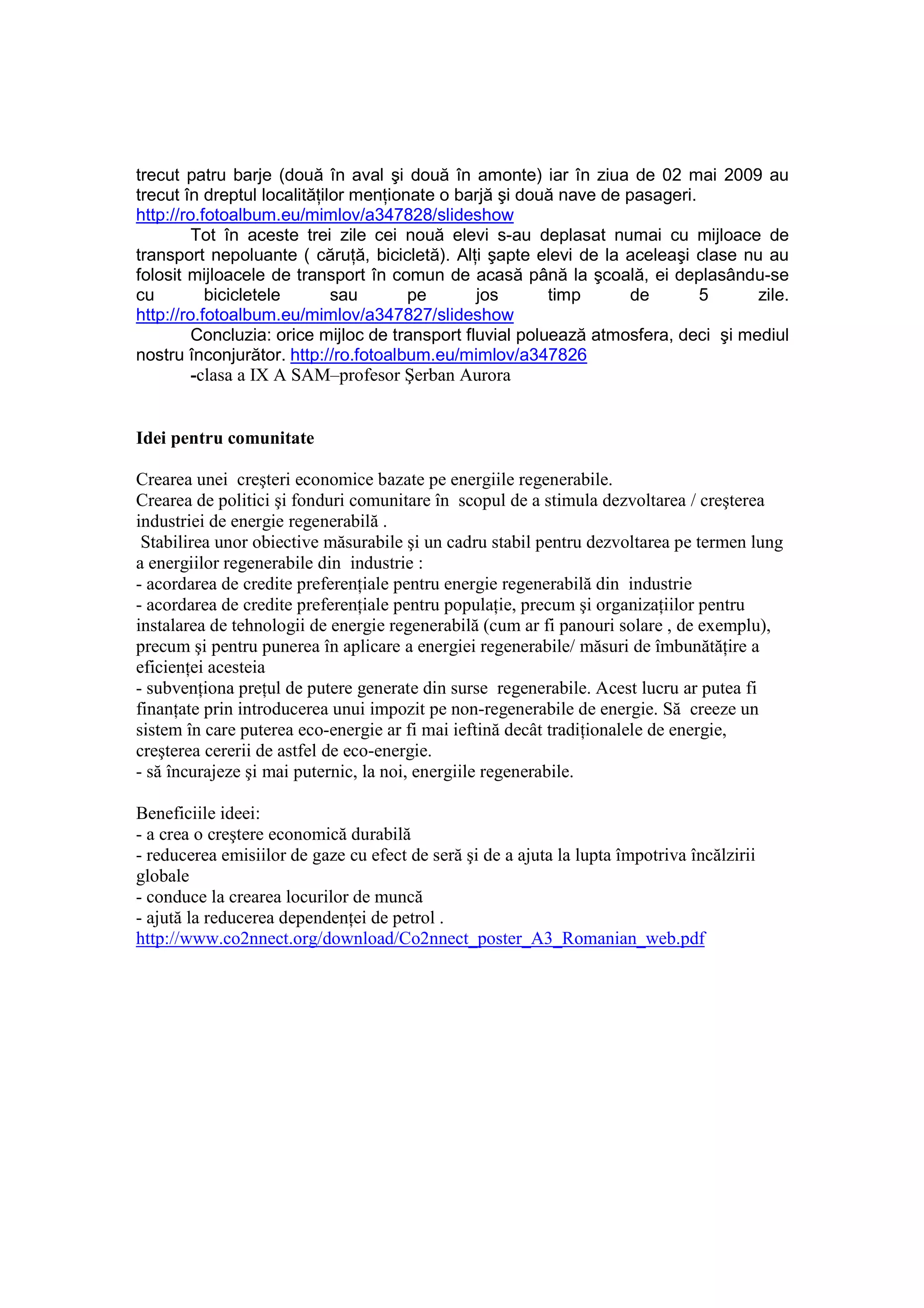 trecut patru barje (două în aval şi două în amonte) iar în ziua de 02 mai 2009 au
trecut în dreptul localităŃilor menŃionate o barjă şi două nave de pasageri.
http://ro.fotoalbum.eu/mimlov/a347828/slideshow
         Tot în aceste trei zile cei nouă elevi s-au deplasat numai cu mijloace de
transport nepoluante ( căruŃă, bicicletă). AlŃi şapte elevi de la aceleaşi clase nu au
folosit mijloacele de transport în comun de acasă până la şcoală, ei deplasându-se
cu         bicicletele       sau       pe       jos       timp      de       5      zile.
http://ro.fotoalbum.eu/mimlov/a347827/slideshow
         Concluzia: orice mijloc de transport fluvial poluează atmosfera, deci şi mediul
nostru înconjurător. http://ro.fotoalbum.eu/mimlov/a347826
         -clasa a IX A SAM–profesor Şerban Aurora


Idei pentru comunitate

Crearea unei creşteri economice bazate pe energiile regenerabile.
Crearea de politici şi fonduri comunitare în scopul de a stimula dezvoltarea / creşterea
industriei de energie regenerabilă .
 Stabilirea unor obiective măsurabile şi un cadru stabil pentru dezvoltarea pe termen lung
a energiilor regenerabile din industrie :
- acordarea de credite preferenŃiale pentru energie regenerabilă din industrie
- acordarea de credite preferenŃiale pentru populaŃie, precum şi organizaŃiilor pentru
instalarea de tehnologii de energie regenerabilă (cum ar fi panouri solare , de exemplu),
precum şi pentru punerea în aplicare a energiei regenerabile/ măsuri de îmbunătăŃire a
eficienŃei acesteia
- subvenŃiona preŃul de putere generate din surse regenerabile. Acest lucru ar putea fi
finanŃate prin introducerea unui impozit pe non-regenerabile de energie. Să creeze un
sistem în care puterea eco-energie ar fi mai ieftină decât tradiŃionalele de energie,
creşterea cererii de astfel de eco-energie.
- să încurajeze şi mai puternic, la noi, energiile regenerabile.

Beneficiile ideei:
- a crea o creştere economică durabilă
- reducerea emisiilor de gaze cu efect de seră şi de a ajuta la lupta împotriva încălzirii
globale
- conduce la crearea locurilor de muncă
- ajută la reducerea dependenŃei de petrol .
http://www.co2nnect.org/download/Co2nnect_poster_A3_Romanian_web.pdf
 