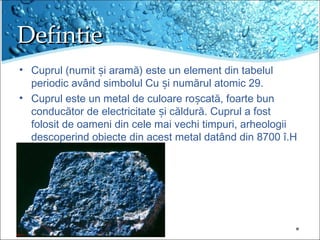 DefintieDefintie
? Cuprul (numit i aram?) este un element din tabelul?
periodic av?nd simbolul Cu i num?rul atomic 29.?
? Cuprul este un metal de culoare ro cat?, foarte bun?
conduc?tor de electricitate i c?ldur?. Cuprul a fost?
folosit de oameni din cele mai vechi timpuri, arheologii
descoperind obiecte din acest metal dat?nd din 8700 ?.H
 