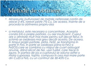 Metode de obtinereMetode de obtinere
? Minereurile (sulfuroase) de metale neferoase contin de
obicei 2-4%, rareori peste 7% Cu. De aceea, ?nainte de a
proceda la obtinerea propriu-zisa
? a metalului, este necesara o concentrare. Aceasta
consta ?ntr-o prajire partiala, cu aer insuficient. Cuprul
are o afinitate mult mai mare pentru sulf decat fierul, ?n
schimb se oxideaza mai greu dec?t acesta. De aceea,
?n timpul prajirii partiale, pirita, FeS2, se transforma ?n
parte ?n FeS, ?n parte se oxideaza p?na la FeO si
Fe2O3,care se combina cu nisipul de cuart adaugat
anume, d?nd silicat de fier, usor fuzibil, care trece ?n
zgura. ?n partea de jos a cuptorului se aduna astfel o
mata cuproasa, topita, compusa ?n cea mai mare parte
din Cu2S si FeS, cu un continut de 30-45% Cu.
 