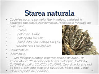 Starea naturalaStarea naturala
? Cuprul se gaseste ca metal liber ?n natura, cristalizat in
octaedre sau cuburi, ?nsa numai rar. Principalele minerale de
cupru sunt:
? ????????????Sulfuri:
? -?????????calcosina??Cu2S;
? -?????????calcopirita?CuFeS2;
? -?????????erubescita??sau??bornita?Cu3FeS3.
? ????????Sulfoarseniuri si sulfostibiuri:
? -tetraedritele;
? -bournonita.
? ??????Mai rar apar ?n natura minerale oxidice de cupru, de
ex.?cuprita, Cu2O si carbonatii bazici,malachita, CuCO3?x
Cu(OH)2?si?azurita, 2CuCO3?x Cu(OH)2. Cuprul nu lipseste nici
de silicati, cum este?dioplasul, H2CuSiO4, hexagonal, verde,
folosit ca piatra de podoaba.
 