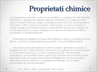 Proprietati chimiceProprietati chimice
? La temperatura camerei, cuprul nu se combina cu oxigenul din aer (formeza
?nsa ?ncet, cu bioxidul de carbon si apa din atmosfera, un carbonat basic
verzui ). ?ncalzit ?n aer sau oxigen, se oxideaza d?nd CuO sau, la temperatura
mai ?nalta, Cu2O. Cuprul se combina, chiar la rece, cu clorul (umed) si cu
ceilalti halogeni; de asemenea are o mare afinitate pentru sulf si seleniu. Nu
se combina direct cu azotul, hidrogenul si carbonul; formeza ?nsa indirect
combinatii cu aceste elemente.
? Potentialul de oxidare al cuprului fiind negativ, cuprul nu se dizolva ?n acizi
diluati, ci numai ?n acizii oxidanti concentrati, cum sunt H2SO4 si HNO3.
? De aceea este surprinzatoare, la prima vedere, dizolvarea cuprului, cu
degajare de H2, ?n acid clorhidric concentrat. ?n realitate, ?n aceasta reactie
nu se formeaza ionul Cu+, ci un ion complex [CuCl2]-. Prin formarea
complexului, concentratia ionilor cuprosi este at?t de mult micsorata, ?nc?t
potentialul cuprului creste peste acela al hidrogenului.Tot asa se explica
dizolvarea cuprului metalic, cu degajare de hidrogen, ?ntr-o solutie
concentrata de cianura de sodiu:
? Cu + 2CN + HOH -> [Cu(CN)2] + HO + ? H2
 