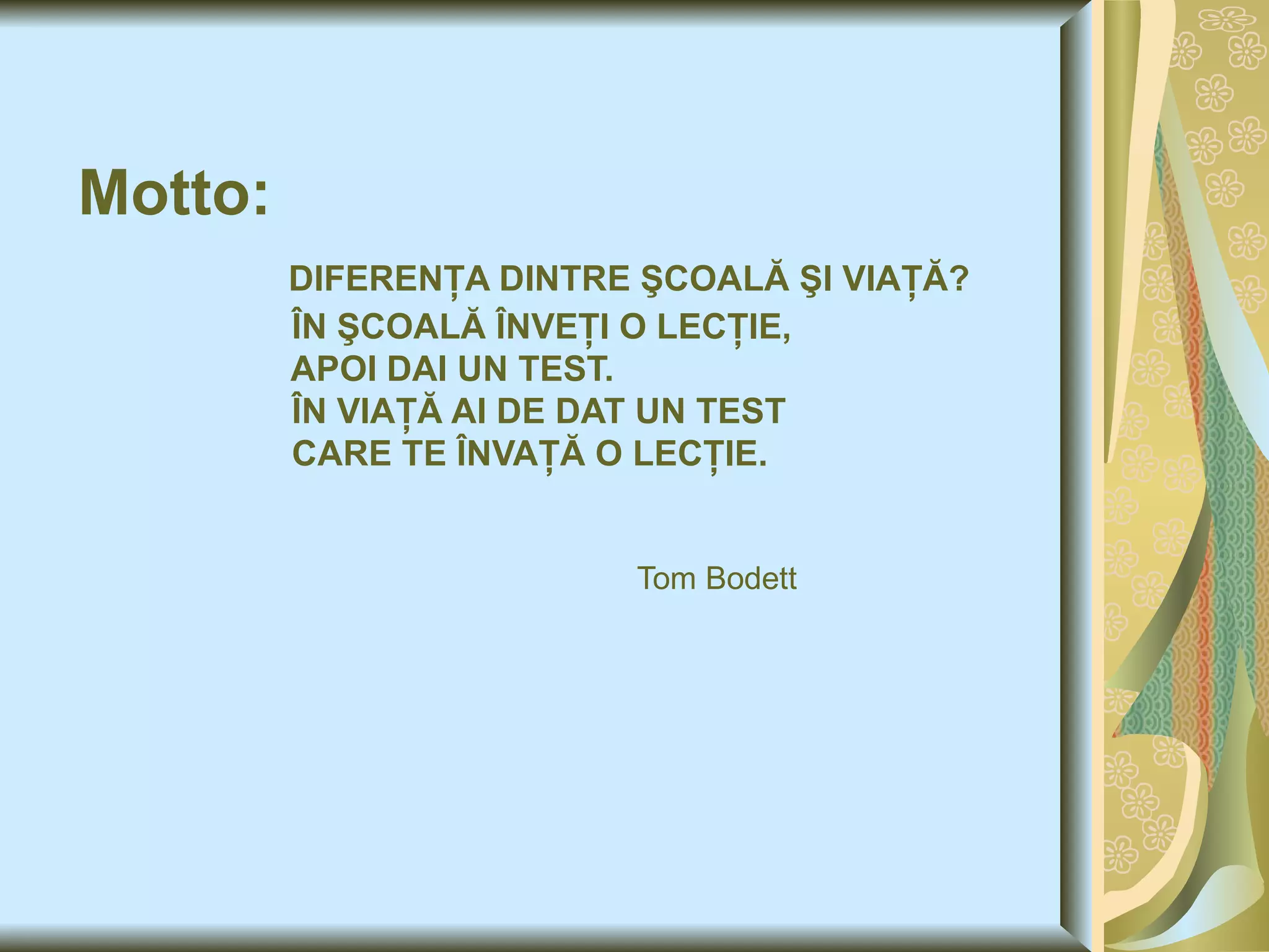 Motto :   DIFERENŢA DINTRE ŞCOALĂ ŞI VIAŢĂ ?   ÎN ŞCOALĂ ÎNVEŢI O LECŢIE,    APOI DAI UN TEST.   ÎN VIAŢĂ AI DE DAT UN TEST    CARE TE ÎNVAŢĂ O LECŢIE.       Tom Bodett 