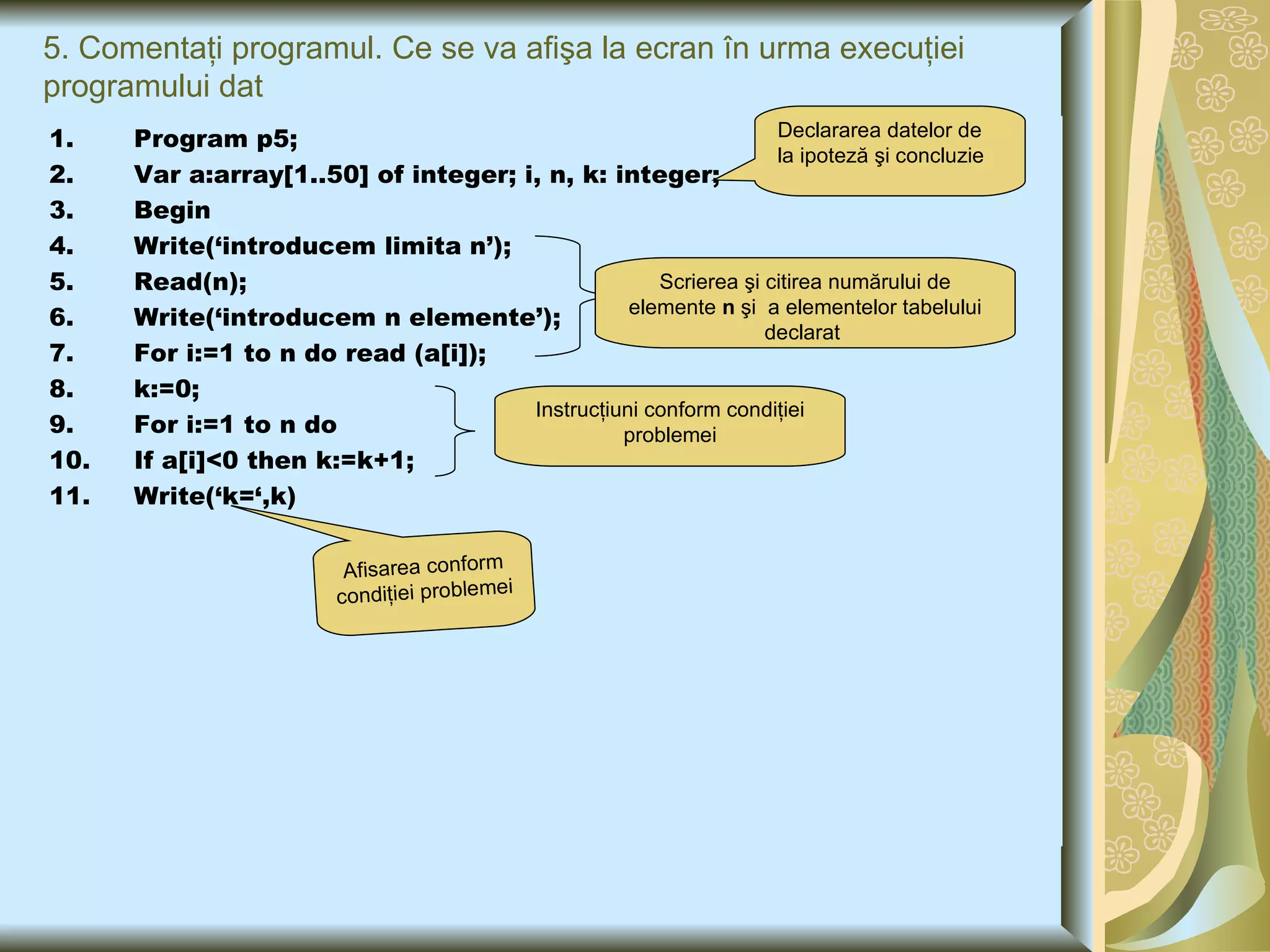 5. Comentaţi programul. Ce se va afişa la ecran în urma execuţiei programului dat Program p5; Var a:array[1..50] of integer; i, n, k: integer;  Begin Write(‘introducem limita n’); Read(n); Write(‘introducem n elemente’); For i:=1 to n do read (a[i]); k:=0; For i:=1 to n do If a[i]<0 then k:=k+1; Write(‘k=‘,k) Declararea datelor de la ipoteză şi concluzie Scrierea  şi citirea numărului de elemente  n  şi  a elementelor tabelului declarat  Instrucţiuni conform condiţiei problemei Afisarea conform condiţiei problemei 