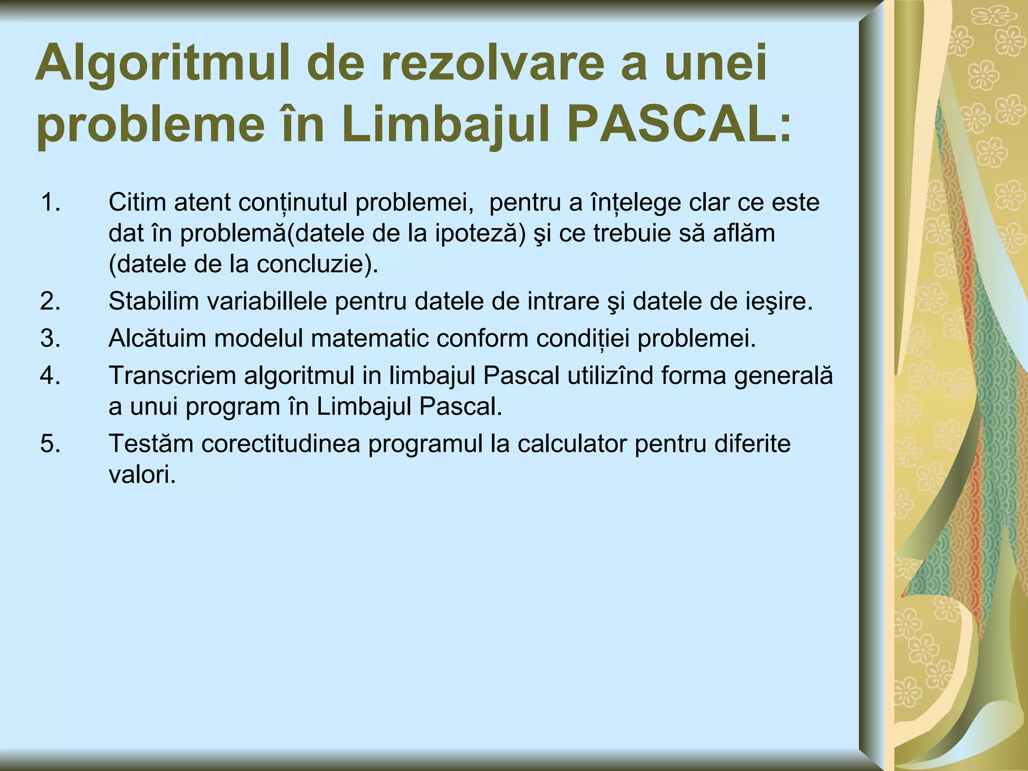 Algoritmul de re z olvare  a unei probleme în Limbajul PASCAL: Citim atent conţinutul problemei,  pentru a înţelege clar ce este dat în problemă(datele de la ipoteză) şi ce trebuie să aflăm (datele de la concluzie). Stabilim variabillele pentru datele de intrare şi datele de ieşire. Alcătuim modelul matematic conform condiţiei problemei. Transcriem algoritmul in limbajul Pascal utilizînd forma generală a unui program în Limbajul Pascal. Testăm corectitudinea programul la calculator pentru diferite valori. 