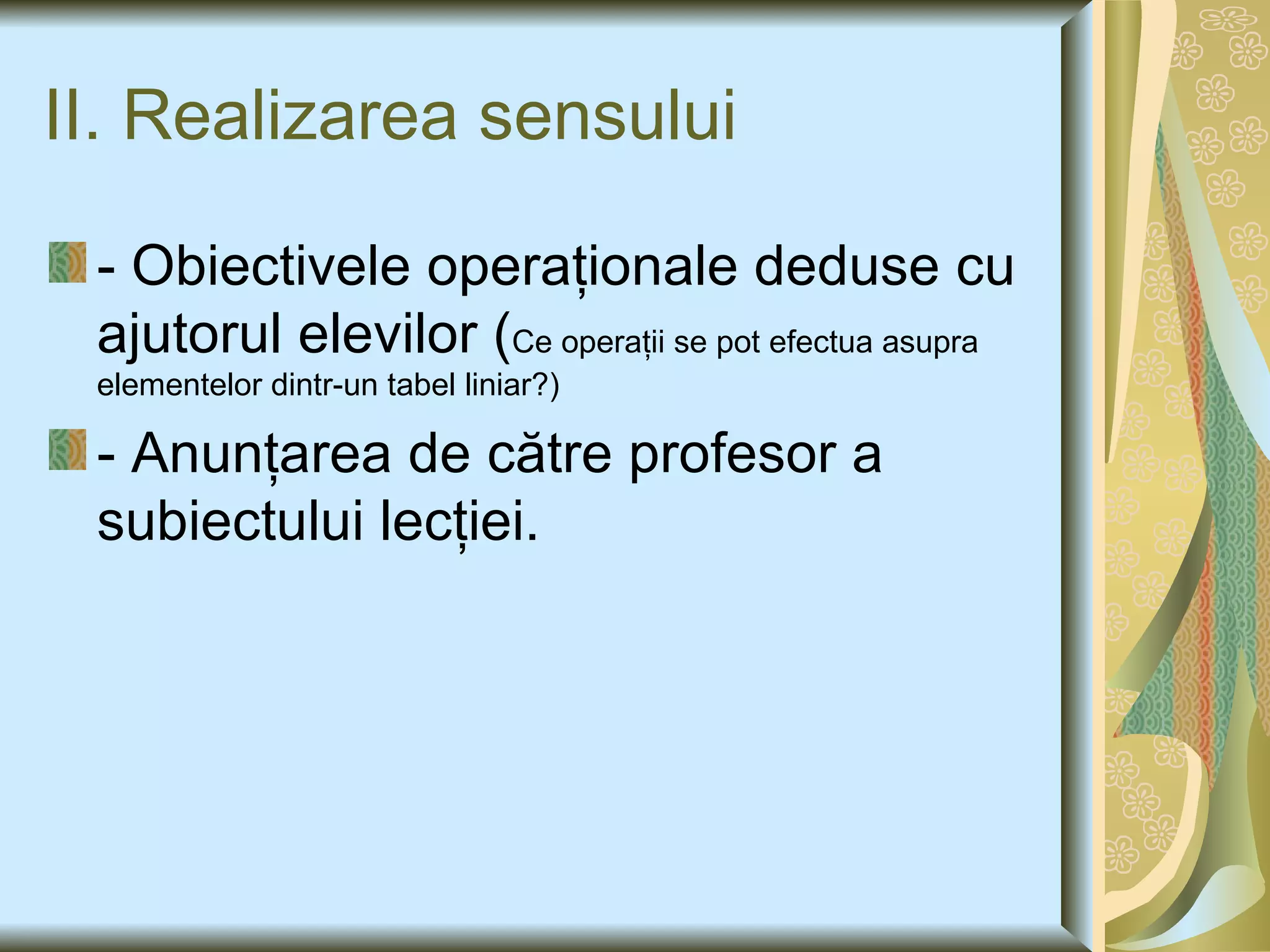 II. Realizarea sensului - Obiectivele operaţionale deduse cu ajutorul elevilor ( Ce operaţii se pot efectua asupra elementelor dintr-un tabel liniar ? ) - Anunţarea de către profesor a subiectului lecţiei. 