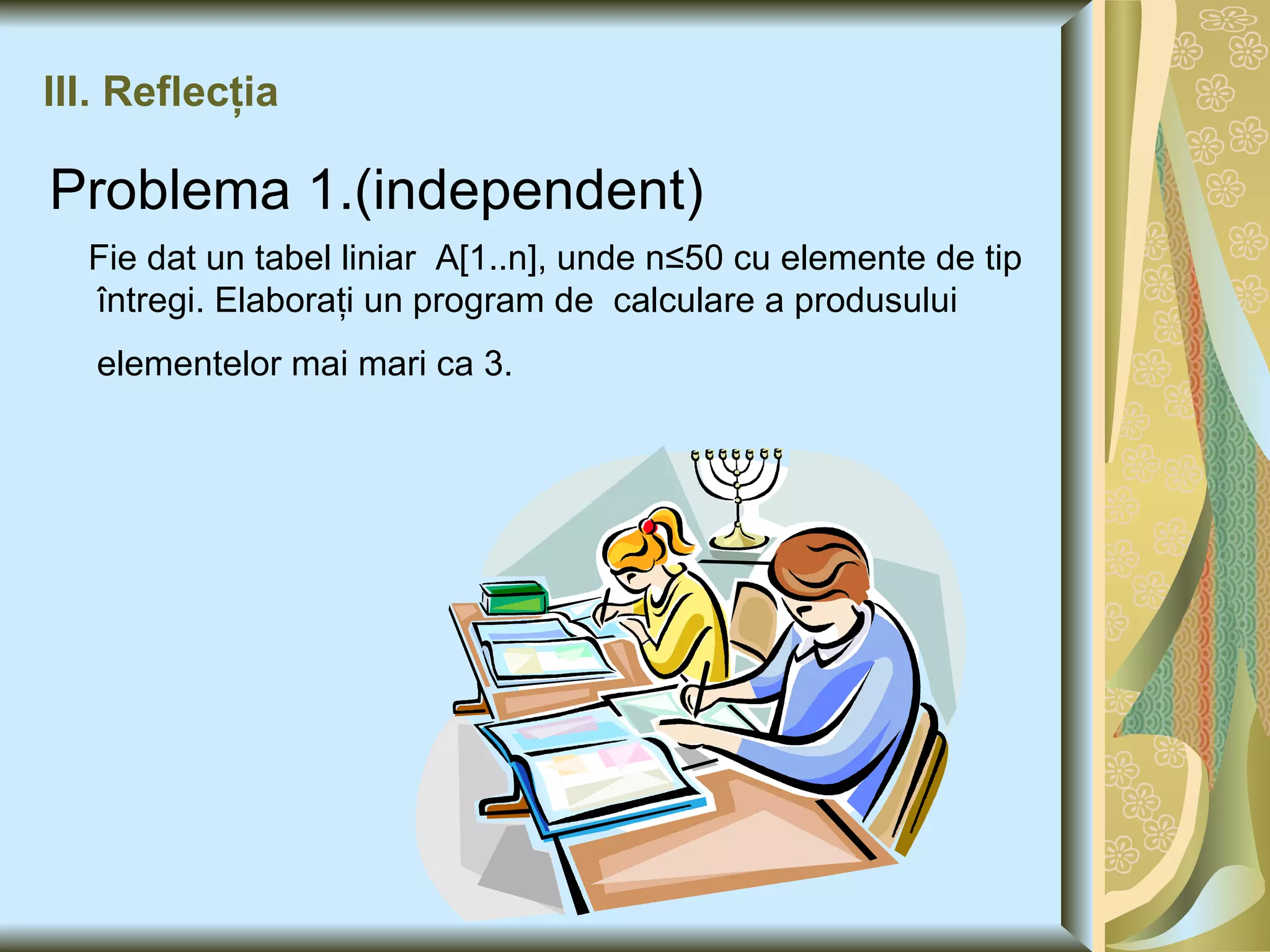 III. Reflecţia Problema 1.(independent) Fie dat un tabel liniar  A[1..n], unde n ≤50 cu elemente de tip  întregi. Elaboraţi un program de  calculare a produsului elementelor mai mari ca 3.   