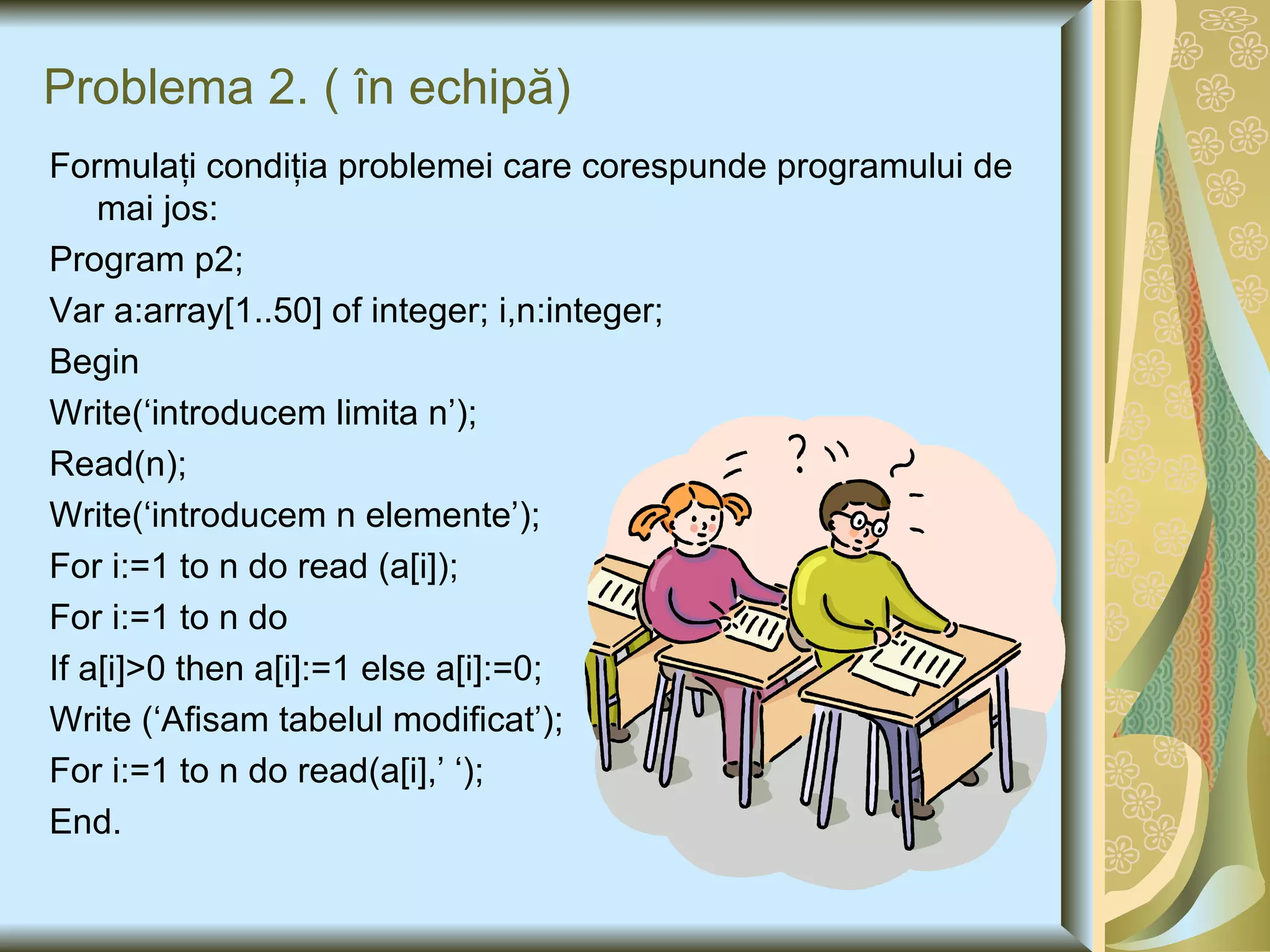 Problema 2.  (  în echipă) Formulaţi condiţia problemei care corespunde programului de mai jos: Program p2; Var a:array[1..50] of integer; i,n:integer; Begin Write(‘introducem limita n’); Read(n); Write(‘introducem n elemente’); For i:=1 to n do read (a[i]); For i:=1 to n do If a[i]>0 then a[i]:=1 else a[i]:=0; Write (‘Afisam tabelul modificat’); For i:=1 to n do read(a[i],’ ‘); End. 