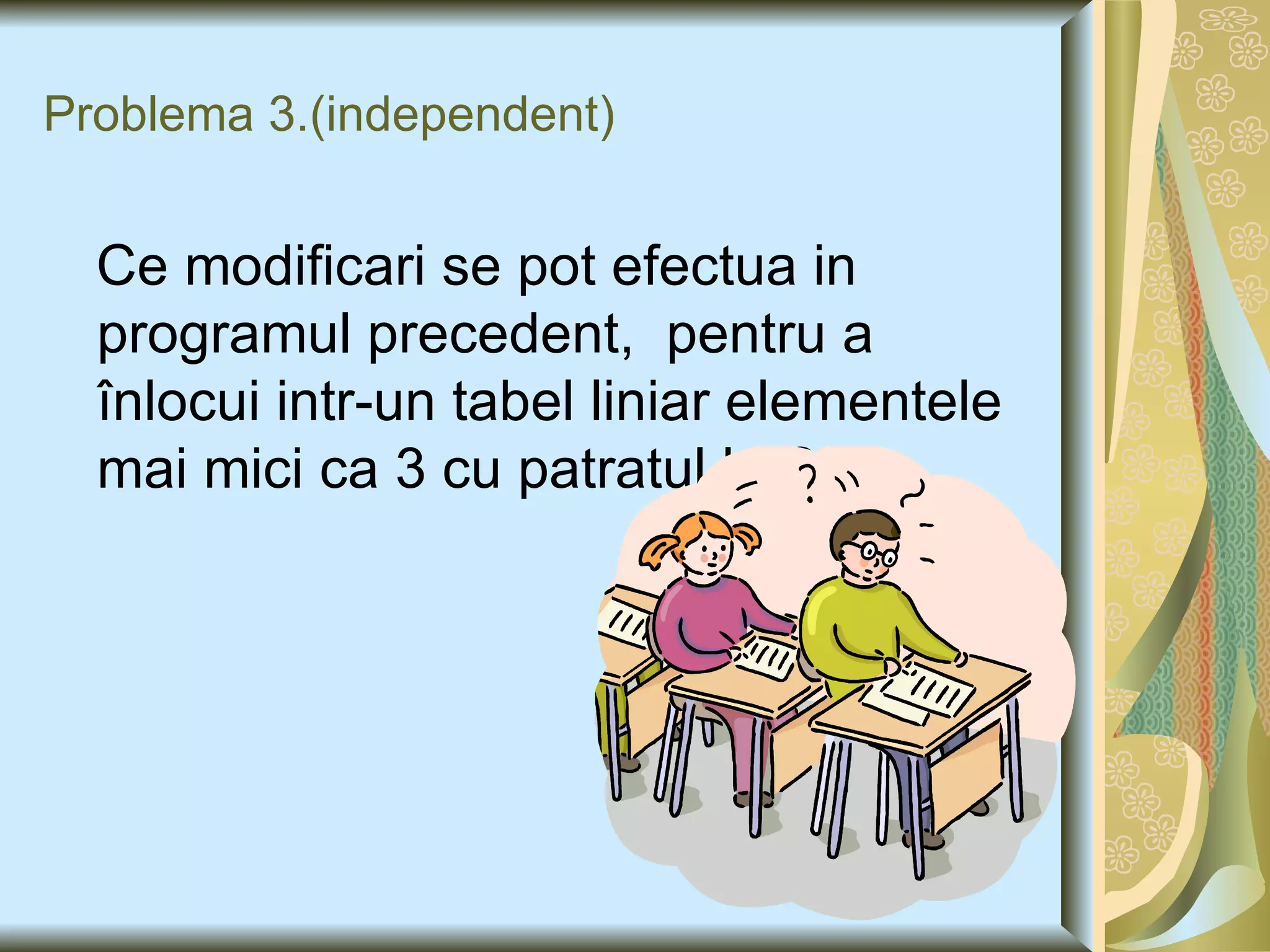 Problema 3. (independent) Ce modificari se pot efectua in programul precedent,  pentru a înlocui intr-un tabel liniar elementele mai mici ca 3 cu patratul lor ? 