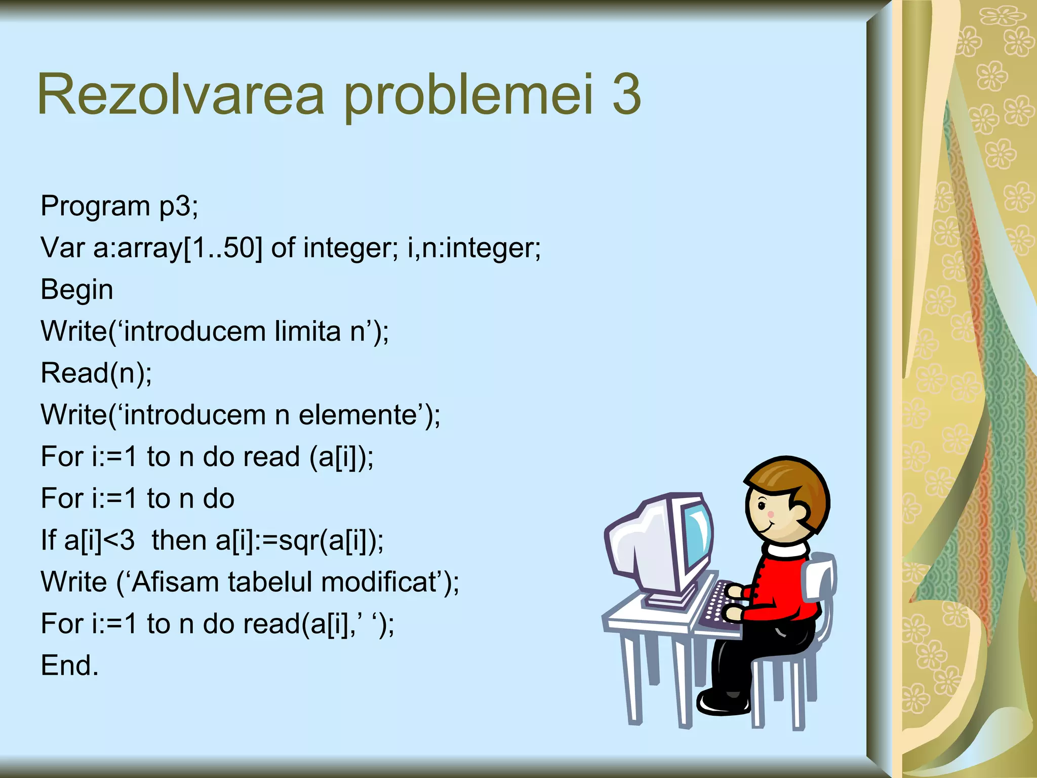 Rezolvarea problemei 3 Program p3; Var a:array[1..50] of integer; i,n:integer; Begin Write(‘introducem limita n’); Read(n); Write(‘introducem n elemente’); For i:=1 to n do read (a[i]); For i:=1 to n do If a[i]<3  then a[i]:=sqr(a[i]); Write (‘Afisam tabelul modificat’); For i:=1 to n do read(a[i],’ ‘); End. 