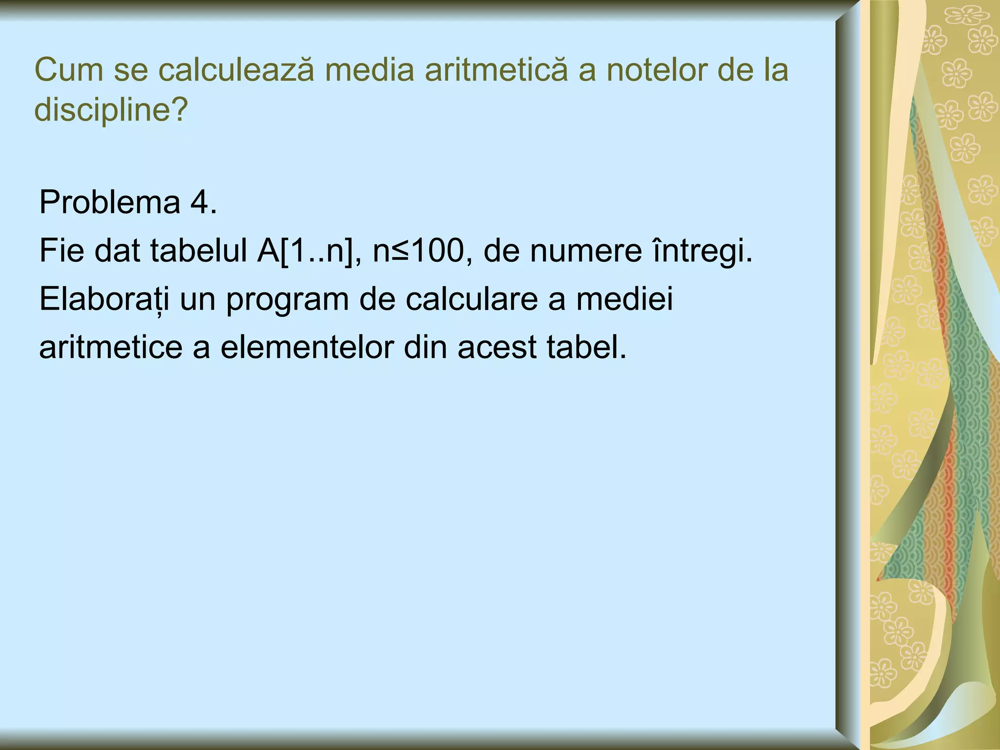 Cum se calculea ză media aritmetică a notelor de la discipline ? Problema 4. Fie dat tabelul A [1..n], n ≤100, de numere  î ntregi.  Elaboraţi un program de calculare a mediei aritmetice a elementelor din acest tabel. 