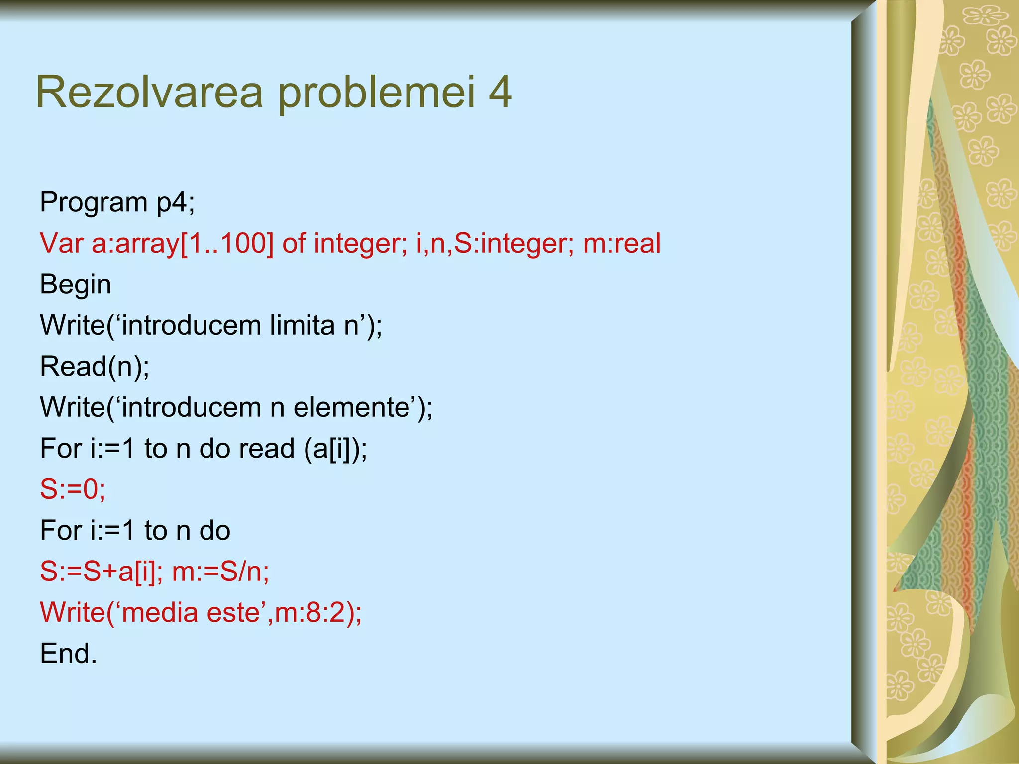 Rezolvarea problemei 4 Program p 4 ; Var a:array[1.. 100 ] of integer; i,n ,S :integer;  m : real Begin Write(‘introducem limita n’); Read(n); Write(‘introducem n elemente’); For i:=1 to n do read (a[i]); S:=0; For i:=1 to n do S:=S+a[i]; m:=S/n; Write(‘media este’,m:8:2); End. 