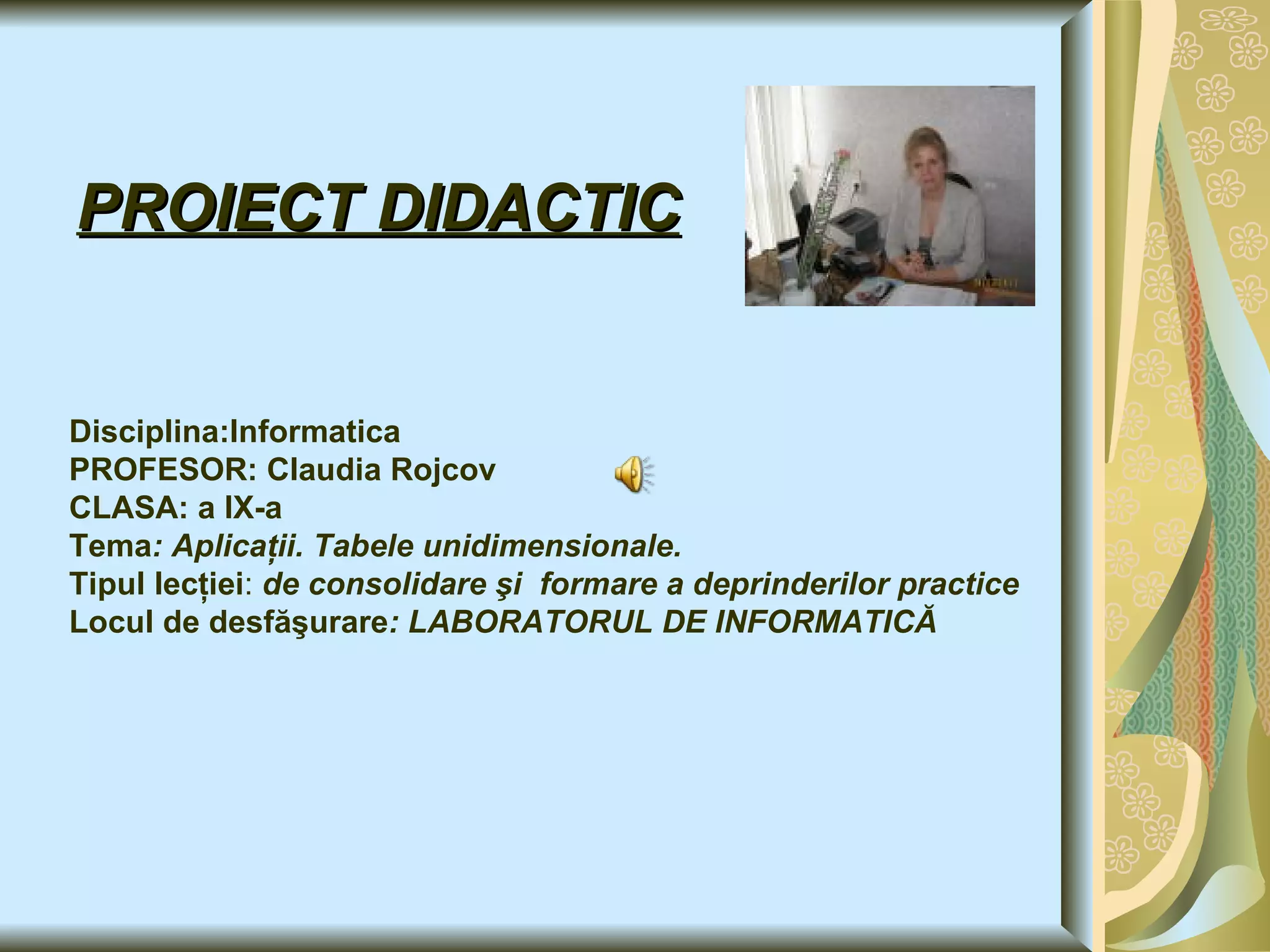 PROIECT DIDACTIC Disciplina:Informatica PROFESOR : Claudia  Rojcov CLASA: a IX-a Tema : Aplicaţii. Tabele unidimensionale. Tipul lecţiei :  de consolidare şi  formare a deprinderilor practice Locul de desfăşurare : LABORATORUL DE INFORMATICĂ   
