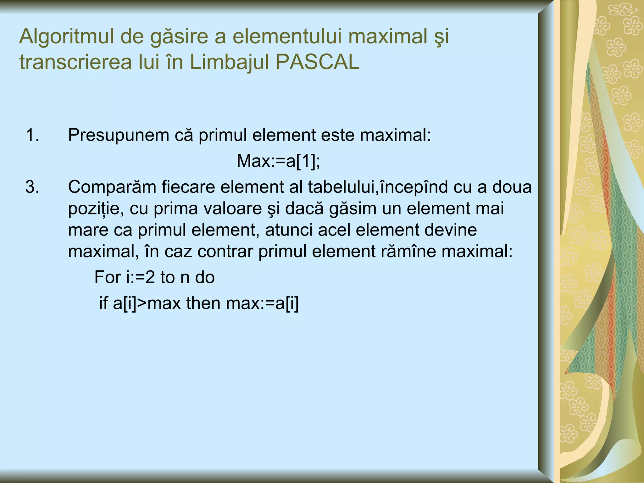 Algoritmul de g ăsire a elementului maximal şi transcrierea lui în Limbajul PASCAL Presupunem că primul element este maximal: Max :=a[1]; Comparăm fiecare element al tabelului,începînd cu a doua poziţie, cu prima valoare şi dacă găsim un element mai mare ca primul element, atunci acel element devine maximal, în caz contrar primul element rămîne maximal: F or i:=2 to n do  if a[i]>max then max:=a[i] 