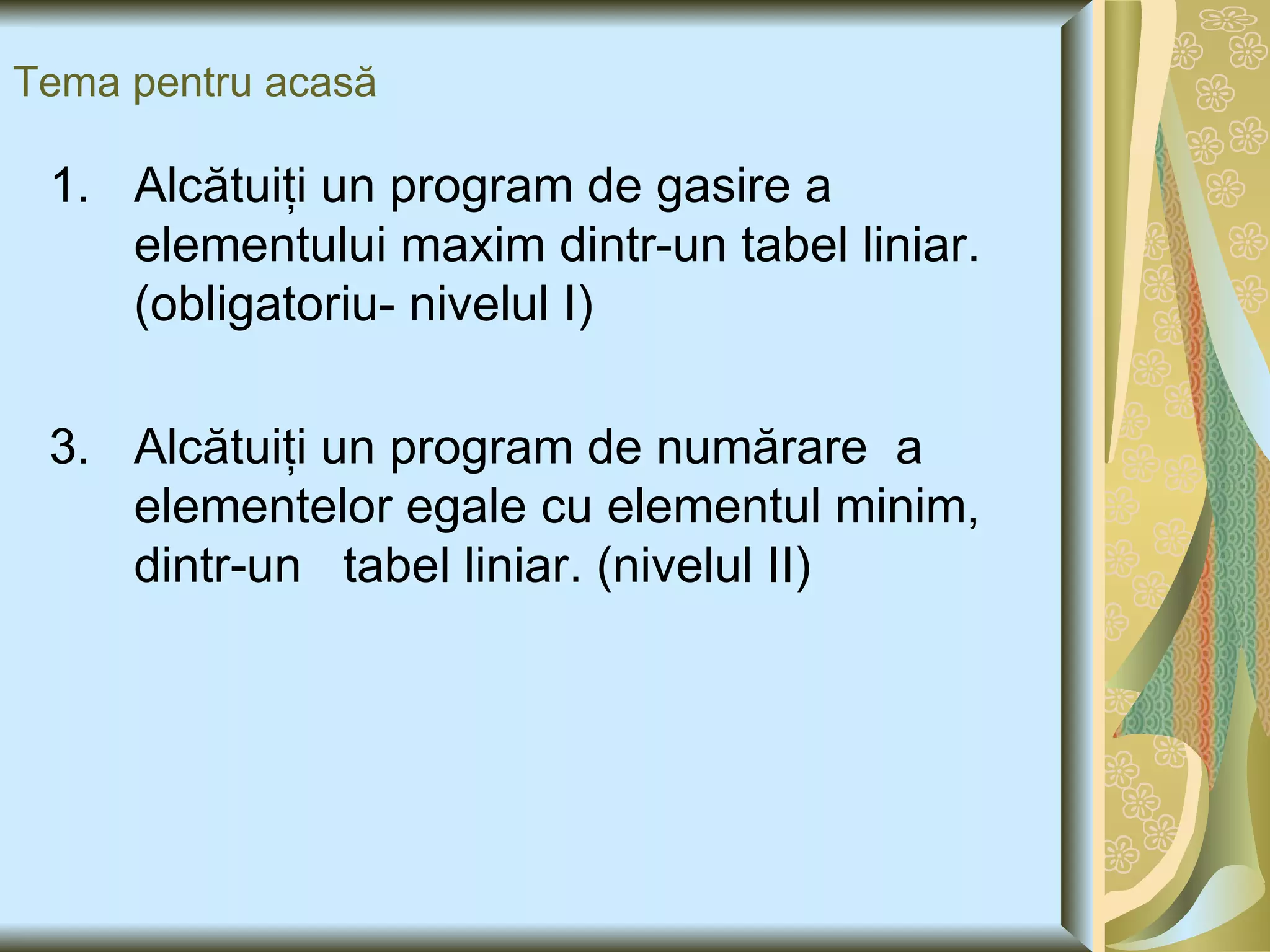 Tema pentru acasă Alcătuiţi un program de gasire a elementului maxim dintr-un tabel liniar.(obligatoriu- nivelul I) Alcătuiţi un program de numărare  a elementelor egale cu elementul minim, dintr-un  tabel liniar. (nivelul II) 