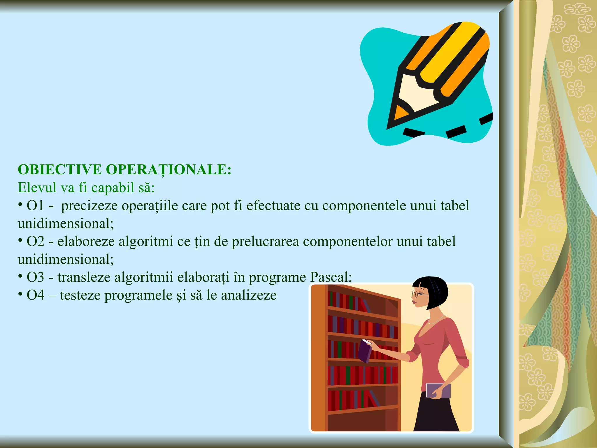 OBIECTIVE OPERAŢIONALE: Elevul va fi capabil să: O1 -  precizeze operaţiile care pot fi efectuate cu componentele unui tabel unidimensional; O2 - elaboreze algoritmi ce ţin de prelucrarea componentelor unui tabel unidimensional; O3 - transleze algoritmii elaboraţi în programe Pascal; O4 – testeze programele şi să le analizeze 