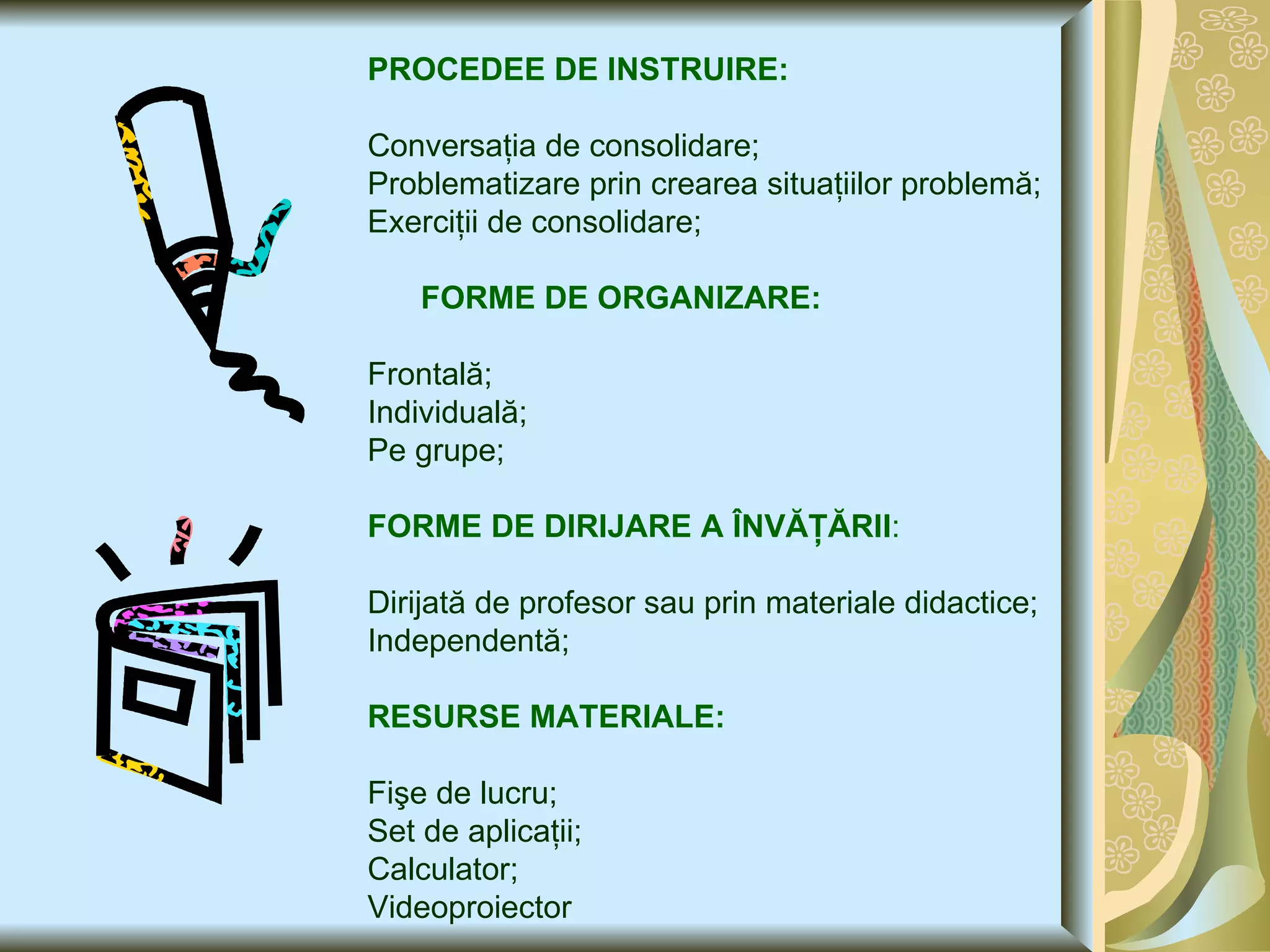 PROCEDEE DE INSTRUIRE: Conversaţia de consolidare; Problematizare prin crearea situaţiilor problemă; Exerciţii de consolidare; FORME DE ORGANIZARE: Frontală; Individuală; Pe grupe; FORME DE DIRIJARE A ÎNVĂŢĂRII : Dirijată de profesor sau prin materiale didactice; Independentă; RESURSE MATERIALE: Fişe de lucru; Set de aplicaţii; Calculator; Videoproiector 