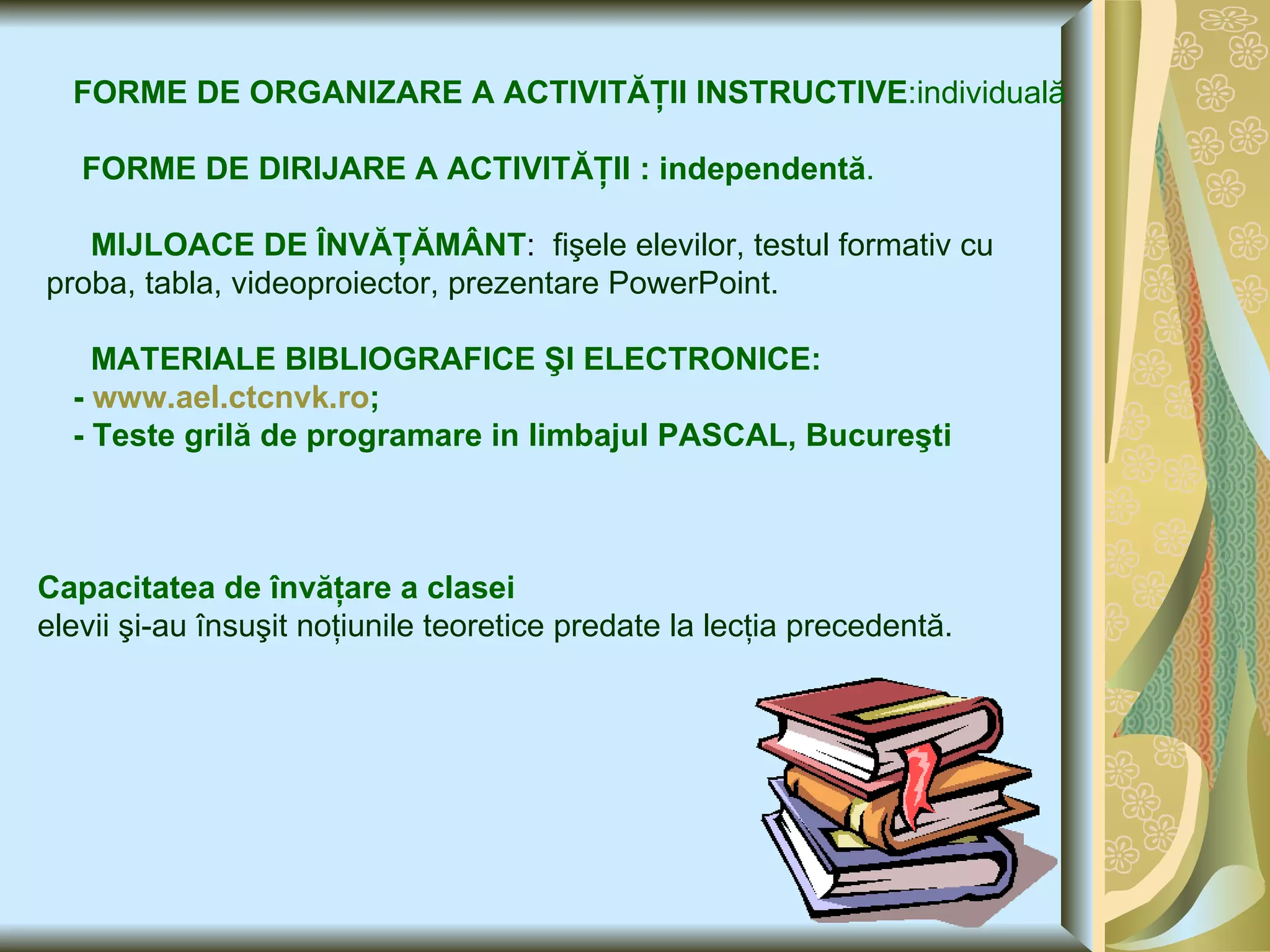 FORME DE ORGANIZARE A ACTIVITĂŢII INSTRUCTIVE :individuală FORME DE DIRIJARE A ACTIVITĂŢII : independentă . MIJLOACE DE ÎNVĂŢĂMÂNT :  fişele elevilor, testul formativ cu proba, tabla, videoproiector, prezentare PowerPoint. MATERIALE BIBLIOGRAFICE   ŞI ELECTRONICE: -  www.ael.ctcnvk.ro ; - Teste grilă de programare in limbajul PASCAL, Bucureşti   Capacitatea de învăţare a clasei   elevii şi-au însuşit noţiunile teoretice predate la lecţia precedentă. 