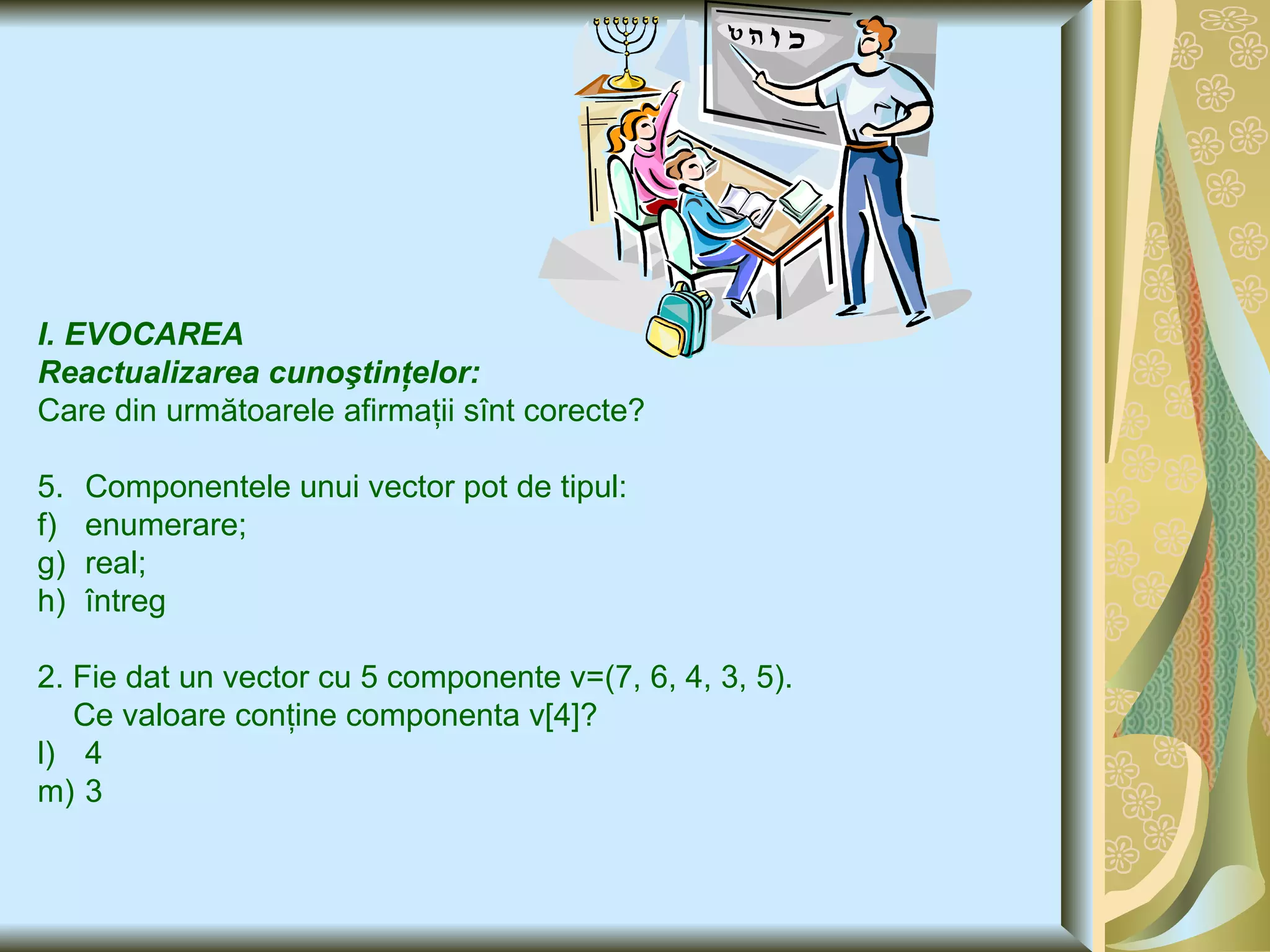 I. EVOCAREA  Reactualizarea cunoştinţelor: Care din următoarele afirmaţii sînt corecte ? Componentele unui vector pot de tipul : enumerare; real; întreg 2. Fie dat un vector cu 5 componente v=(7, 6,  4 , 3, 5). Ce valoare conţine componenta v [4]? 4 3  