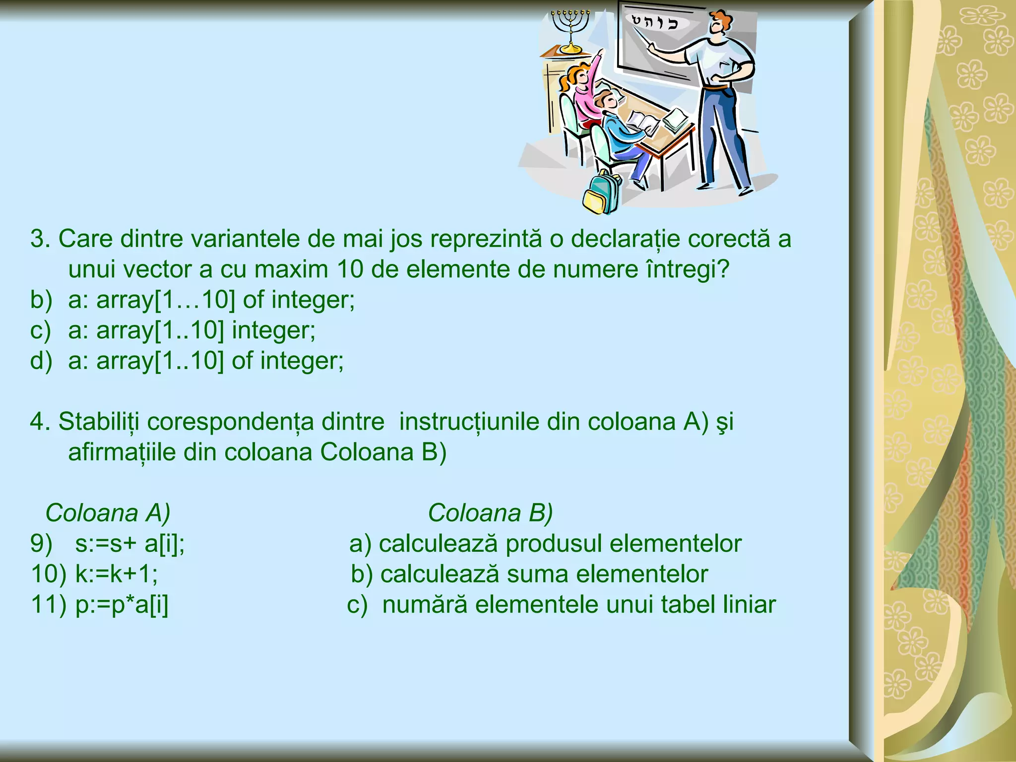3. Care dintre  variantele de mai jos reprezintă o declaraţie corectă a unui vector a cu maxim 10 de elemente  de  numere într e gi ? a: array[1…10] of integer; a: array[1 .. 10] integer; a: array[1..10] of integer; 4.  Stabiliţi corespondenţa dintre  instru c ţiunile din coloana A) şi afirmaţiile din coloana Coloana B) C oloana A)  Coloana B) s:=s+ a[i] ;  a) calculează produsul elementelor k:=k+1;   b) calculează suma elementelor  p:=p*a[i]   c)  numără elementele unui tabel liniar 