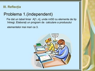 III. Reflecţia Problema 1.(independent) Fie dat un tabel liniar  A[1..n], unde n ≤50 cu elemente de tip  întregi. Elaboraţi un program de  calculare a produsului elementelor mai mari ca 3.   