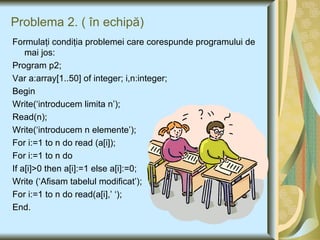 Problema 2.  (  în echipă) Formulaţi condiţia problemei care corespunde programului de mai jos: Program p2; Var a:array[1..50] of integer; i,n:integer; Begin Write(‘introducem limita n’); Read(n); Write(‘introducem n elemente’); For i:=1 to n do read (a[i]); For i:=1 to n do If a[i]>0 then a[i]:=1 else a[i]:=0; Write (‘Afisam tabelul modificat’); For i:=1 to n do read(a[i],’ ‘); End. 