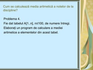 Cum se calculea ză media aritmetică a notelor de la discipline ? Problema 4. Fie dat tabelul A [1..n], n ≤100, de numere  î ntregi.  Elaboraţi un program de calculare a mediei aritmetice a elementelor din acest tabel. 