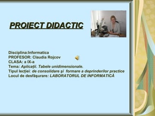 PROIECT DIDACTIC Disciplina:Informatica PROFESOR : Claudia  Rojcov CLASA: a IX-a Tema : Aplicaţii. Tabele unidimensionale. Tipul lecţiei :  de consolidare şi  formare a deprinderilor practice Locul de desfăşurare : LABORATORUL DE INFORMATICĂ   