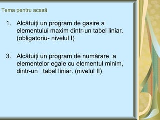 Tema pentru acasă Alcătuiţi un program de gasire a elementului maxim dintr-un tabel liniar.(obligatoriu- nivelul I) Alcătuiţi un program de numărare  a elementelor egale cu elementul minim, dintr-un  tabel liniar. (nivelul II) 