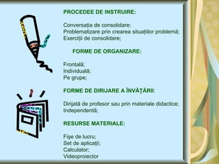 PROCEDEE DE INSTRUIRE: Conversaţia de consolidare; Problematizare prin crearea situaţiilor problemă; Exerciţii de consolidare; FORME DE ORGANIZARE: Frontală; Individuală; Pe grupe; FORME DE DIRIJARE A ÎNVĂŢĂRII : Dirijată de profesor sau prin materiale didactice; Independentă; RESURSE MATERIALE: Fişe de lucru; Set de aplicaţii; Calculator; Videoproiector 