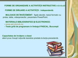 FORME DE ORGANIZARE A ACTIVITĂŢII INSTRUCTIVE :individuală FORME DE DIRIJARE A ACTIVITĂŢII : independentă . MIJLOACE DE ÎNVĂŢĂMÂNT :  fişele elevilor, testul formativ cu proba, tabla, videoproiector, prezentare PowerPoint. MATERIALE BIBLIOGRAFICE   ŞI ELECTRONICE: -  www.ael.ctcnvk.ro ; - Teste grilă de programare in limbajul PASCAL, Bucureşti   Capacitatea de învăţare a clasei   elevii şi-au însuşit noţiunile teoretice predate la lecţia precedentă. 