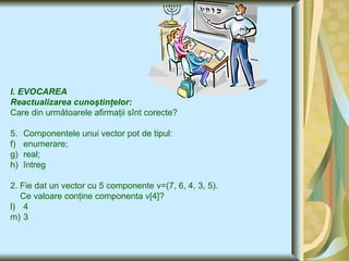 I. EVOCAREA  Reactualizarea cunoştinţelor: Care din următoarele afirmaţii sînt corecte ? Componentele unui vector pot de tipul : enumerare; real; întreg 2. Fie dat un vector cu 5 componente v=(7, 6,  4 , 3, 5). Ce valoare conţine componenta v [4]? 4 3  