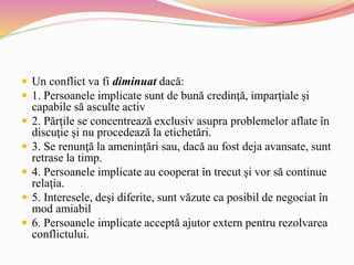  Un conflict va fi diminuat dacă:
 1. Persoanele implicate sunt de bună credinţă, imparţiale şi
capabile să asculte activ
 2. Părţile se concentrează exclusiv asupra problemelor aflate în
discuţie şi nu procedează la etichetări.
 3. Se renunţă la ameninţări sau, dacă au fost deja avansate, sunt
retrase la timp.
 4. Persoanele implicate au cooperat în trecut şi vor să continue
relaţia.
 5. Interesele, deşi diferite, sunt văzute ca posibil de negociat în
mod amiabil
 6. Persoanele implicate acceptă ajutor extern pentru rezolvarea
conflictului.
 