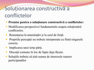 Soluționarea constructivă a
conflictelor
 Premise pentru o soluţionare constructivă a conflictelor:
 Modificarea perspectivei fundamentale asupra soluţionării
conflictelor.
 Renunţarea la ameninţări şi la uzul de forţă.
 Propriile percepţii nu trebuie interpretate ca fiind singurele
corecte.
 Implicarea unei terţe părţi.
 Discuţii comune în loc de fapte deja făcute.
 Soluţiile trebuie să ţină seama de interesele tuturor
participanţilor
 