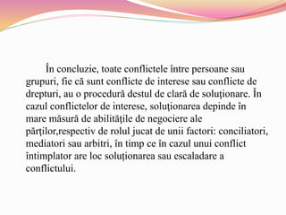 În concluzie, toate conflictele între persoane sau
grupuri, fie că sunt conflicte de interese sau conflicte de
drepturi, au o procedură destul de clară de soluţionare. În
cazul conflictelor de interese, soluţionarea depinde în
mare măsură de abilităţile de negociere ale
părţilor,respectiv de rolul jucat de unii factori: conciliatori,
mediatori sau arbitri, în timp ce în cazul unui conflict
întimplator are loc soluționarea sau escaladare a
conflictului.
 