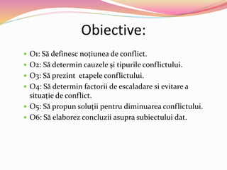 Obiective:
 O1: Să definesc noțiunea de conflict.
 O2: Să determin cauzele și tipurile conflictului.
 O3: Să prezint etapele conflictului.
 O4: Să determin factorii de escaladare si evitare a
situație de conflict.
 O5: Să propun soluții pentru diminuarea conflictului.
 O6: Să elaborez concluzii asupra subiectului dat.
 