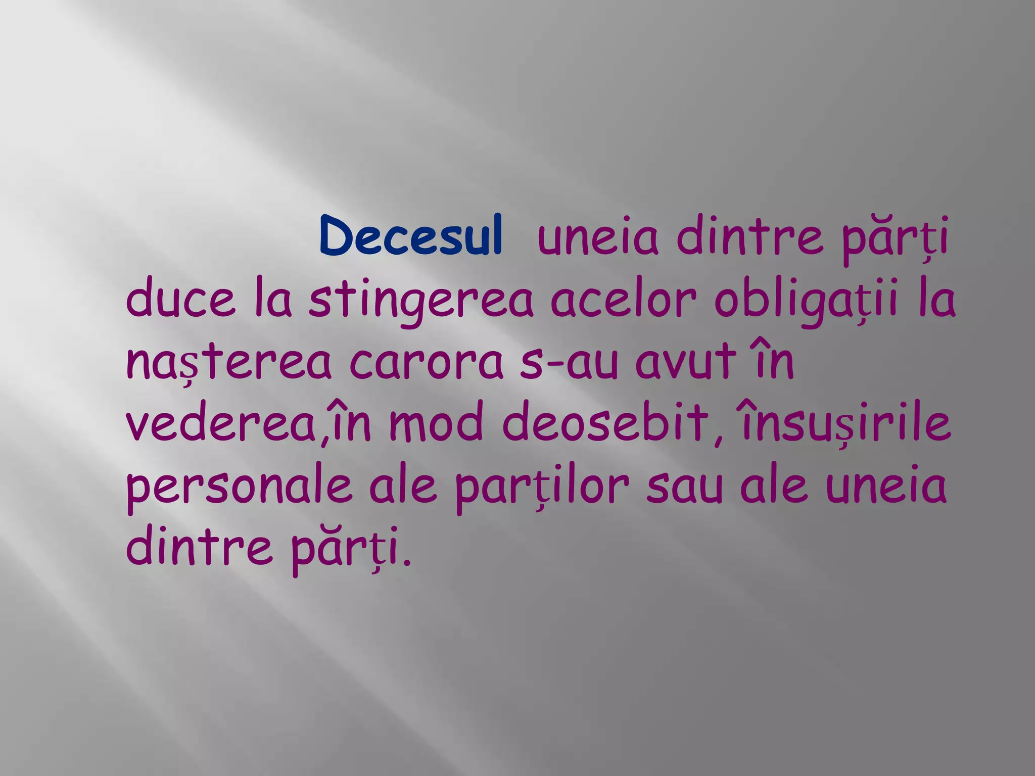 Decesul uneia dintre părți
duce la stingerea acelor obligații la
nașterea carora s-au avut în
vederea,în mod deosebit, însușirile
personale ale parților sau ale uneia
dintre părți.
 