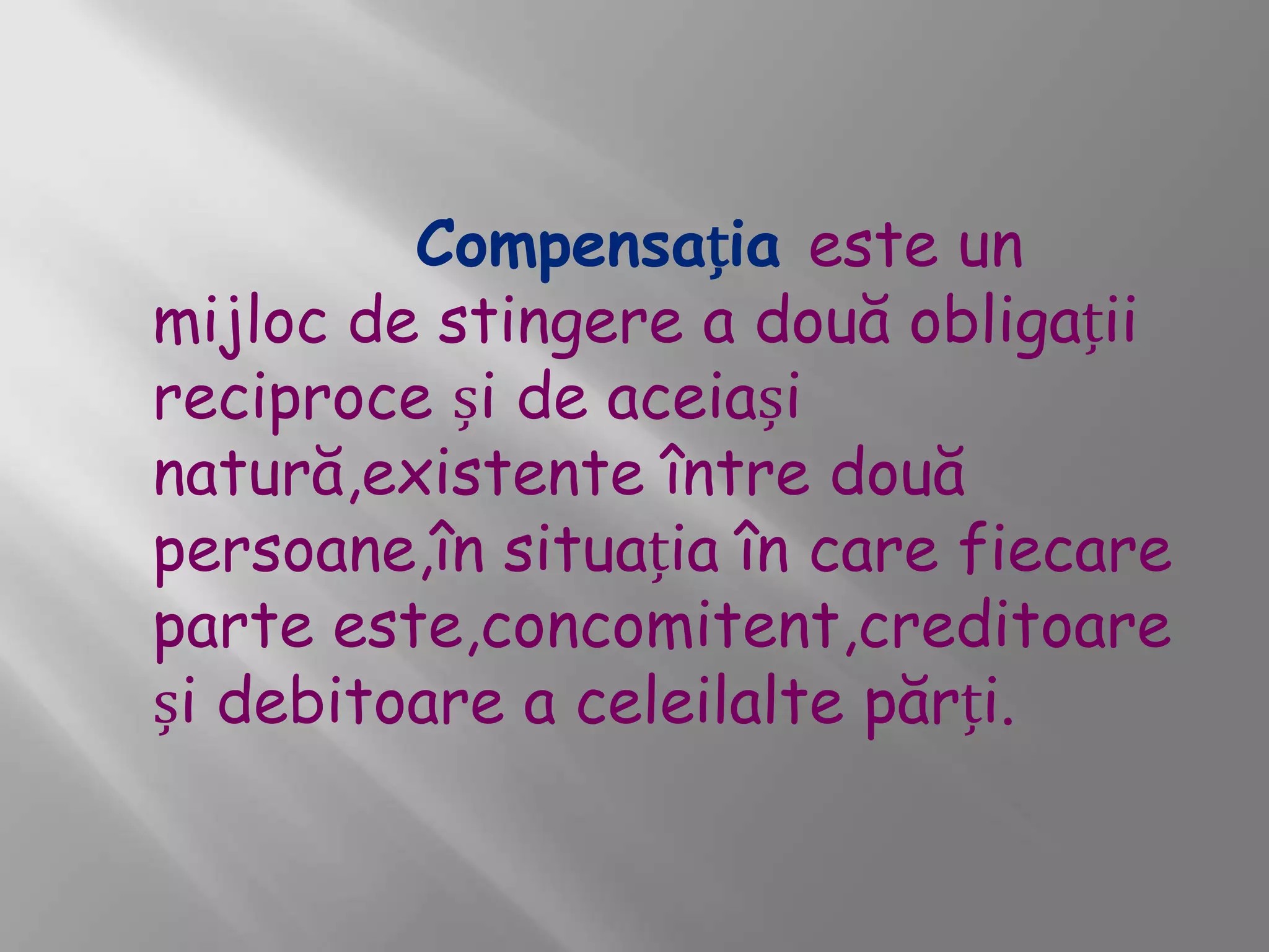 Compensația este un
mijloc de stingere a două obligații
reciproce și de aceiași
natură,existente între două
persoane,în situația în care fiecare
parte este,concomitent,creditoare
și debitoare a celeilalte părți.
 