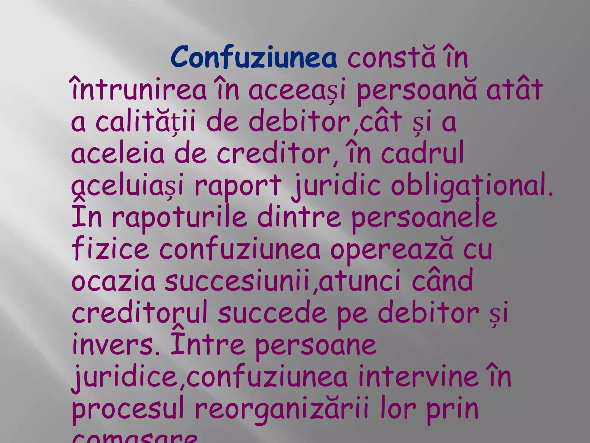 Confuziunea constă în
întrunirea în aceeași persoană atât
a calității de debitor,cât și a
aceleia de creditor, în cadrul
aceluiași raport juridic obligaţional.
În rapoturile dintre persoanele
fizice confuziunea operează cu
ocazia succesiunii,atunci când
creditorul succede pe debitor și
invers. Între persoane
juridice,confuziunea intervine în
procesul reorganizării lor prin
 
