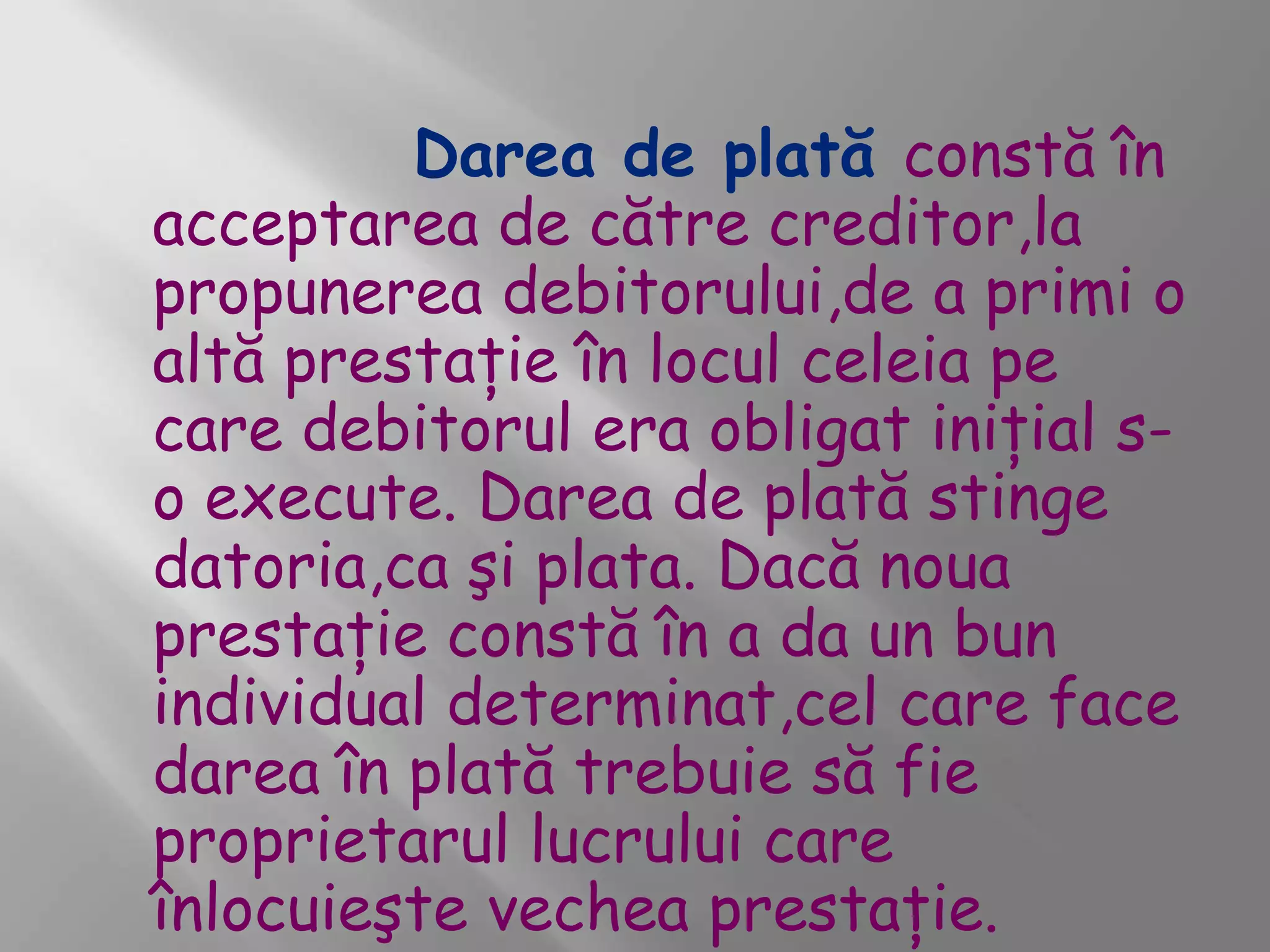 Darea de plată constă în
acceptarea de către creditor,la
propunerea debitorului,de a primi o
altă prestaţie în locul celeia pe
care debitorul era obligat iniţial s-
o execute. Darea de plată stinge
datoria,ca şi plata. Dacă noua
prestaţie constă în a da un bun
individual determinat,cel care face
darea în plată trebuie să fie
proprietarul lucrului care
înlocuieşte vechea prestaţie.
 