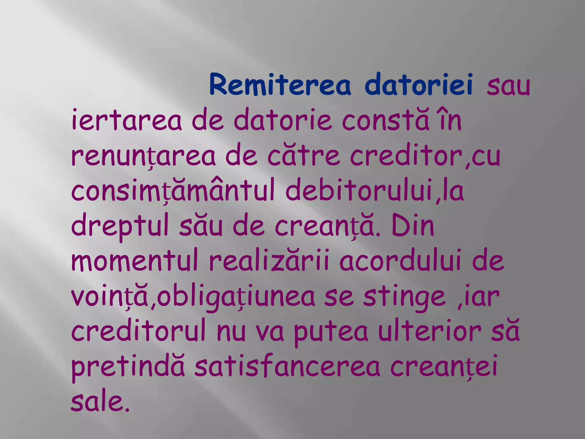 Remiterea datoriei sau
iertarea de datorie constă în
renunțarea de către creditor,cu
consimțământul debitorului,la
dreptul său de creanță. Din
momentul realizării acordului de
voință,obligațiunea se stinge ,iar
creditorul nu va putea ulterior să
pretindă satisfancerea creanței
sale.
 