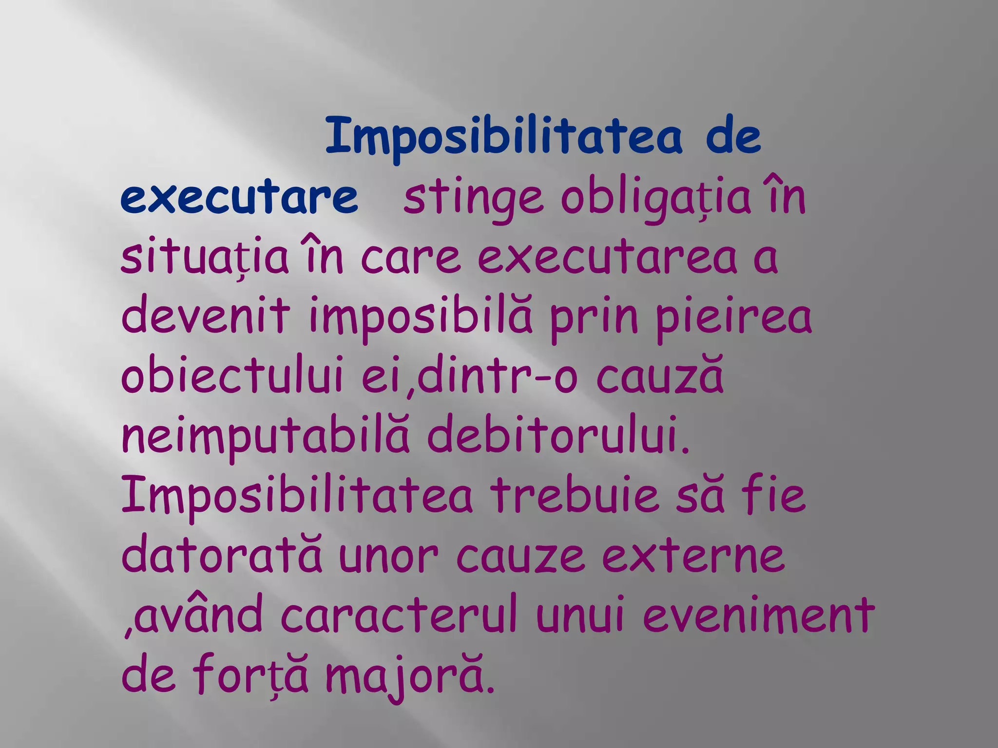Imposibilitatea de
executare stinge obligația în
situația în care executarea a
devenit imposibilă prin pieirea
obiectului ei,dintr-o cauză
neimputabilă debitorului.
Imposibilitatea trebuie să fie
datorată unor cauze externe
,având caracterul unui eveniment
de forță majoră.
 
