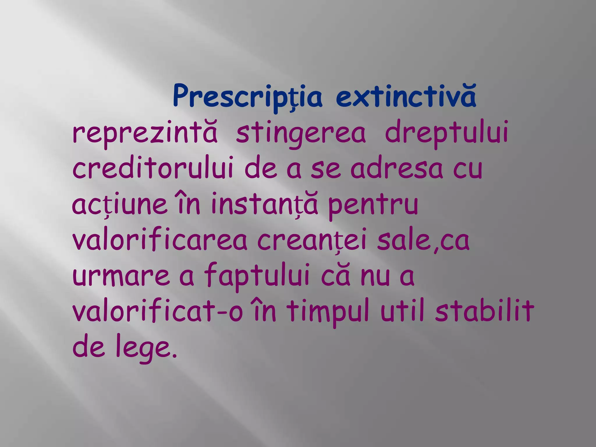 Prescripția extinctivă
reprezintă stingerea dreptului
creditorului de a se adresa cu
acțiune în instanță pentru
valorificarea creanței sale,ca
urmare a faptului că nu a
valorificat-o în timpul util stabilit
de lege.
 