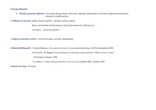 Strategia didactică:
a) Metode şi procedee didactice: conversaţia, dialogul dirijat, observaţia, explicaţia, demonstraţia, exerciţiul, învăţarea prin descoperire
elemente de problematizare;
b) Mijloace de instruire: planşă „Steaua culorilor”, cartonaşe colorate, diferite
planşe reprezentând culorile primare şi binare (prezentarea lor, obţinere etc.),
text literar „Povestea culorilor”;
c)Tipuri de activitate cu elevii : activitate frontală,, activitate independentă;
d)Material bibliografic: 1.Teodora Hubenco, Arta plastică în clasele primare,ghid metodologic, Ed.Prut Internaţional,2000.
2.O.Tricolici , M. Braghiş, Proiecte didactice la educaţia artistico-plastică, Tehnici de lucru, clasa I,
Ed.Interprut, Chişinău, 2008.
3.A. Ghicu, T. Lenţa, Educaţia plastică în clasa I-a, Ed. Cartdidact SRL, Chişinău, 2007
e)Resurse de timp : 45 minute
 
