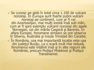   Se cunosc pe glob în total circa 1.100 de vulcani
     noroioşi. În Europa sunt foarte puţini vulcani
          noroioşi pe continent, cum ar fi cei
   din Azerbaidjan, mai mulţi există însă sub mări,
 cum ar fi spre exemplu vulcanii noroioşi din apele
    Norvegiei, cei din mările Caspică şi Barents. În
   afara Europei, fenomene similare se pot observa
  în Siberia, Australia şi insula Trinidad din Caraibe.
 În România, cea mai importantă locaţie este cea
    din judeţul Buzău. La o scară mult mai redusă,
   fenomenul este întâlnit însă şi în alte regiuni ale
     României, precum Podişul Moldovei şi Podişul
                      Transilvaniei.
 