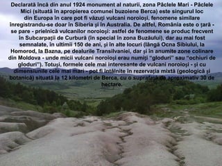 Declarată încă din anul 1924 monument al naturii, zona Pâclele Mari - Pâclele
     Mici (situată în apropierea comunei buzoiene Berca) este singurul loc
      din Europa în care pot fi văzuți vulcani noroioși, fenomene similare
înregistrandu-se doar în Siberia și în Australia. De altfel, România este o țară -
 se pare - prielnică vulcanilor noroioși: astfel de fenomene se produc frecvent
    în Subcarpații de Curbură (în special în zona Buzăului), dar au mai fost
    semnalate, în ultimii 150 de ani, și în alte locuri (lângă Ocna Sibiului, la
 Homorod, la Bazna, pe dealurile Transilvaniei, dar și în anumite zone colinare
din Moldova - unde micii vulcani noroioși erau numiți “gloduri” sau “ochiuri de
    gloduri”). Totuși, formele cele mai interesante de vulcani noroioși - și cu
  dimensiunile cele mai mari - pot fi întâlnite în rezervația mixtă (geologică și
botanică) situată la 12 kilometri de Berca, cu o suprafață de aproximativ 30 de
                                     hectare.
 